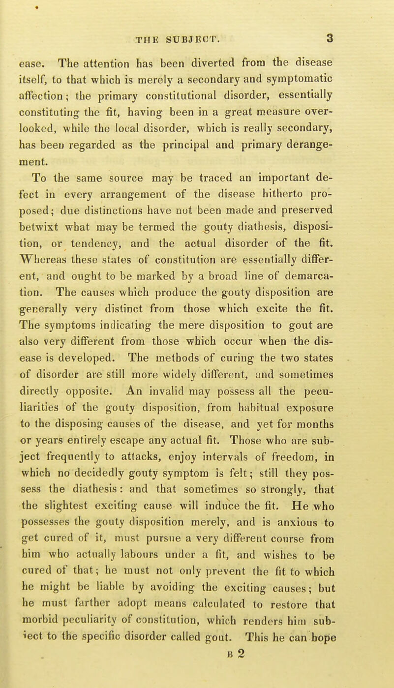 « THE SUBJECT. 3 ease. The attention has been diverted from the disease itself, to that which is merely a secondary and symptomatic affection; the primary constitutional disorder, essentially constituting the fit, having been in a great measure over- looked, while the local disorder, which is really secondary, has been regarded as the principal and primary derange- ment. To the same source may be traced an important de- fect in every arrangement of the disease hitherto pro- posed; due distinctions have nut been made and preserved betwixt what may be termed the gouty diathesis, disposi- tion, or tendency, and the actual disorder of the fit. Whereas these states of constitution are essentially differ- ent, and ought to be marked by a broad line of demarca- tion. The causes which produce the gouty disposition are generally very distinct from those which excite the fit. The symptoms indicaling the mere disposition to gout are also very different from those which occur when the dis- ease is developed. The methods of curing the two states of disorder are still more widely different, and sometimes directly opposite. An invalid may possess all the pecu- liarities of the gouty disposition, from habitual exposure to the disposing causes of the disease, and yet for months or years entirely escape any actual fit. Those who are sub- ject frequently to attacks, enjoy intervals of freedom, in which no decidedly gouty symptom is felt; still they pos- sess the diathesis: and that sometimes so strongly, that the slightest exciting cause will induce the fit. He who possesses the gouty disposition merely, and is anxious to get cured of it, must pursue a very different course from him who actually labours under a fit, and wishes to be cured of that; he must not only prevent the fit to which he might be liable by avoiding the exciting causes; but he must farther adopt means calculated to restore that morbid peculiarity of constitution, which renders him sub- iect to the specific disorder called gout. This he can hope B 2