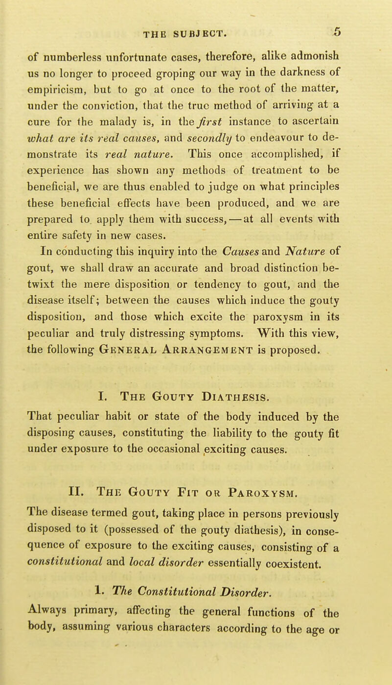 of numberless unfortunate cases, therefore, alike admonish us no longer to proceed groping our way in the darkness of empiricism, but to go at once to the root of the matter, under the conviction, that the true method of arriving at a cure for the malady is, in the first instance to ascertain what are its real causes, and secondly to endeavour to de- monstrate its real nature. This once accomplished, if experience has shown any methods of treatment to be beneficial, we are thus enabled to judge on what principles these beneficial effects have been produced, and we are prepared to. apply them with success, — at all events with entire safety in new cases. In conducting this inquiry into the Causes and Nature of gout, we shall draw an accurate and broad distinction be- twixt the mere disposition or tendency to gout, and the disease itself; between the causes which induce the gouty disposition, and those which excite the paroxysm in its peculiar and truly distressing symptoms. With this view, the following General Arrangement is proposed. I. The Gouty Diathesis. That peculiar habit or state of the body induced by the disposing causes, constituting the liability to the gouty fit under exposure to the occasional exciting causes. II. The Gouty Fit or Paroxysm. The disease termed gout, taking place in persons previously disposed to it (possessed of the gouty diathesis), in conse- quence of exposure to the exciting causes, consisting of a constitutional and local disorder essentially coexistent. 1. The Constitutional Disorder. Always primary, affecting the general functions of the body, assuming various characters according to the age or