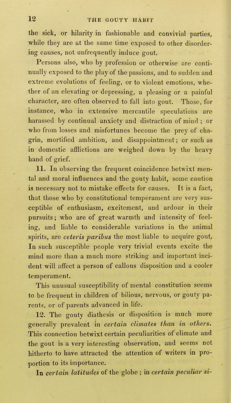 the sick, or hilarity in fashionable and convivial parties, while they are at the same time exposed to other disorder- ing causes, not unfrequeutly induce gout. Persons also, who by profession or otherwise are conti- nually exposed to the play of the passions, and to sudden and extreme evolutions of feeling, or to violent emotions, whe- ther of an elevating or depressing, a pleasing or a painful character, are often observed to fail into gout. Those, for instance, who in extensive mercantile speculations are harassed by continual anxiety and distraction of mind ; or who from losses and misfortunes become the prey of cha- grin, mortified ambition, and disappointment; or such as in domestic aflflictions are weighed down by the heavy hand of grief. 11. In observing the frequent coincidence betwixt men- tal and moral influences and the gouty habit, some caution is necessary not to mistake effects for causes. It is a fact, that those who by constitutional temperament are very sus- ceptible of enthusiasm, excitement, and ardour in their pursuits; who are of great warmth and intensity of feel- ing, and liable to considerable variations in the animal spirits, are ceteris paribus the most liable to acquire gout. In such susceptible people very trivial events excite the mind more than a much more striking and important inci- dent will affect a person of callous disposition and a cooler temperament. This unusual susceptibility of mental constitution seems to be frequent in children of bilious, nervous, or gouty pa- rents, or of parents advanced in life. 12. The gouty diathesis or disposition is much more generally prevalent in certain climates than in others. This connection betwixt certain peculiarities of climate and the gout is a very interesting observation, and seems not hitherto to have attracted the attention of writers in pro- portion to its importance. In certain latitudes of the globe ; in certain peculiar si-