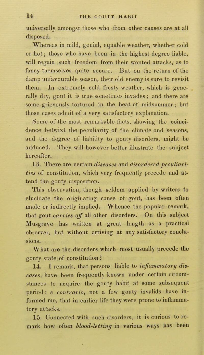 universally amongst (hose who from other causes are at all disposed. Whereas in mild, genial, equable weather, whether cold or hot; those who have been in the highest degree liable, will regain such freedom from their wonted attacks, as to fancy themselves quite secure. But on the return of the damp unfavourable season, their old enemy is sure to revisit them. In extremely cold frosty weather, which is gene- rally dry, gout it is true sometimes invades ; and there are some grievously tortured in the heat of midsummer; but those cases adujit of a very satisfactory explanation. Some of the most remarkable facts, showing the coinci- dence betwixt the peculiarity of the climate and seasons, and the degree of liability to gouty disorders, might be adduced. They will however better illustrate the subject hereafter. 13. There are certain diseases and disordered peculiari- ties of constitution, which very frequently precede and at- tend the gouty disposition. This observation, though seldom applied by writers to elucidate the originating cause of gout, has been often made or indirectly implied. Whence the popular remark, that gout carries off all other disorders. On this subject Musgrave has written at great length as a practical ob-server, but without arriving at any satisfactory conclu- sions. What are the disorders which most usually precede the gouty state of constitution? 14. I remark, that persons liable to infiammatory dis- eases, have been frequently known under certain circum- stances to acquire the gouty habit at some subsequent period : e contrario, not a few gouty invalids have in- formed me, that in earlier life they were prone to inflamma- tory attacks. 15. Connected with such disorders, it is curious to re- mark how often blood-letting in various ways has been