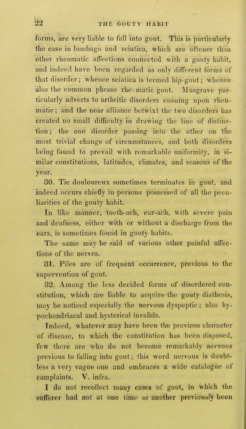 forms, are very liable to fall into gout. This is particularly the case in lumbago and sciatica, which are oftener than other rheumatic affections connected with a gonty habit, and indeed have been regarded as only different forms of that disorder; whence sciatica is termed hip-gout; whence also the common phrase rhei matic gout. Musgrave par- ticularly adverts to arthritic disorders ensuing upon rheu- matic; and the near alliance betwixt the two disorders has created no small difficulty in drawing the line of distinc- tion ; the one disorder passing into the other on the most trivial change of circumstances, and both disorders being found to prevail with remarkable uniformity, in si- milar constitutions, latitudes, climates, and seasons of the year. 30. Tic douloureux sometimes terminates in gout, and indeed occurs chiefly in persons possessed of all the pecu- liarities of the gout}' habit. In like manner, tooth-ach, ear-aob, with severe pain and deafness, either with or without a discharge from the ears, is sometimes found in gouty habits. The same may be said of various other painful affec- tions of the nerves. 31. Piles are of frequent occurrence, previous to the supervention of gout. 32. Among the less decided forms of disordered con- stitution, which are liable to acquire the gouty diathesis, may be noticed especially the nervous dyspeptic ; also hy- pochondriacal and hysterical invalids. Indeed, whatever may have been the previous character of disease, to which the constitution has been disposed, few there are who do not become remarkably nervous previous to falling into gout; this word nervous is doubt- less a very vague one and embraces a wide catalogue of complaints. V. infra. I do not recollect many cases of gout, in which the siifferer had not at one time or another previously been