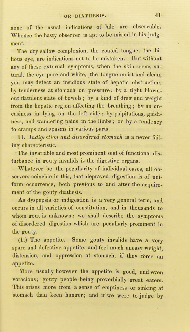 none of the usual indications of bile are observable. AVhence the hasty observer is apt to be misled in his judg- ment. The dry sallovr complexion, the coated tongue, the bi- lious eye, are indications not to be mistaken. But without any of these external symptoms, when the skin seems na- tural, the eye pure and white, the tongue moist and clean, you may detect an insidious state of hepatic obstruction, by tenderness at stomach on pressure; by a tight blown- out flatulent slate of bowels ; by a kind of drag and weight from the hepatic region afi^ecting the breathing; by an un- easiness in lying on the left side ; by palpitations, giddi- ness, and wandering pains in the limbs ; or by a tendency to cramps and spasms in various parts. 11. Indigestion and disordered stomach is a never-fail- ing characteristic. The invariable and most prominent seat of functional dis- turbance in gouty invalids is the digestive organs. Whatever be the peculiarity of individual cases, all ob- servers coincide in this, that depraved digestion is of uni- form occurrence, both previous to and after the acquire- ment of the gouty diathesis. As dyspepsia or indigestion is a very general term, and occurs in all varieties of constitution, and in thousands to whom gout is unknown; we shall describe the symptoms of disordered digestion which are peculiarly prominent in the gouty. (1.) The appetite. Some gouty invalids have a very spare and defective appetite, and feel much uneasy weight, distension, and oppression at stomach, if they force an appetite. More usually however the appetite is good, and even voracious; gouty people being proverbially great eaters. This arises more from a sense of emptiness or sinking at stomach than keen hunger; and if we were to judge by