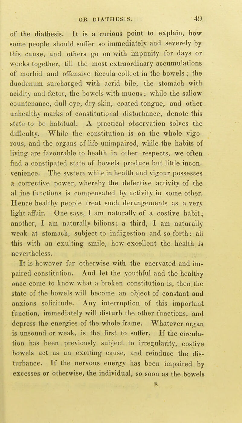 of the diathesis. It is a curious point to explain, how some people should suffer so immediately and severely by this cause, and others go on with impunity for days or weeks together, till the most extraordinary accumulations of morbid and offensive faeciila collect in the bowels; the duodenum surcharged with acrid bile, the stomach with acidity and faster, the bowels with mucus; while the sallow countenance, dull eye, dry skin, coated tongue, and other unhealthy marks of constitutional disturbance, denote this state to be habitual. A practical observation solves the difficulty. While the constitution is on the whole vigo- rous, and the organs of life unimpaired, while the habits of living are favourable to health in other respects, we often find a constipated state of bowels produce but little incon- venience. The system while in health and vigour possesses a corrective power, whereby the defective activity of the al ine functions is compensated by activity in some other. Hence healthy people treat such derangements as a very light affair. One says, I am naturally of a costive habit; •another, I am naturally bilious; a third, I am naturally weak at stomach, subject to indigestion and so forth: all this with an exulting smile, how excellent the health is nevertheless. It is however far otherwise with the enervated and im- paired constitution. And let the youthful and the healthy once come to know what a broken constitution is, then the state of the bowels will become an object of constant and anxious solicitude. Any interruption of this important function, immediately will disturb the other functions, and depress the energies of the whole frame. Whatever organ is unsound or weak, is the first to suffer. If the circula- tion has been previously subject to irregularity, costive bowels act as an exciting cause, and reinduce the dis- turbance. If the nervous energy has been impaired by excesses or otherwise, the individual, so soon as the bowels B