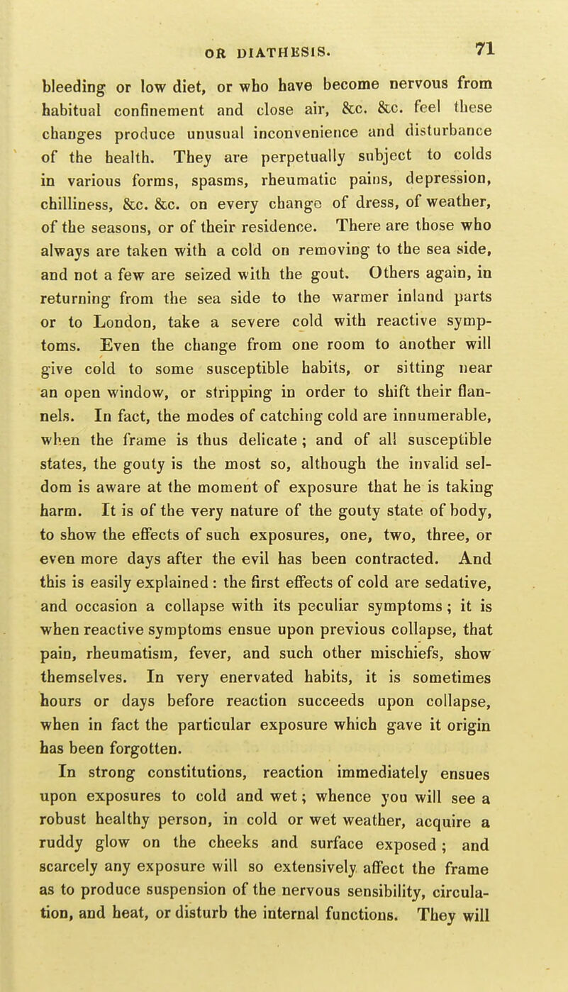 bleeding or low diet, or who have become nervous from habitual confinement and close air, &c. &c. feel these changes produce unusual inconvenience and disturbance of the health. They are perpetually subject to colds in various forms, spasms, rheumatic pains, depression, chilliness, &c. &c. on every change of dress, of weather, of the seasons, or of their residence. There are those who always are taken with a cold on removing to the sea side, and not a few are seized with the gout. Others again, in returning from the sea side to the warmer inland parts or to London, take a severe cold with reactive symp- toms. Even the change from one room to another will give cold to some susceptible habits, or sitting near an open window, or stripping in order to shift their flan- nels. In fact, the modes of catching cold are innumerable, when the frame is thus delicate ; and of all susceptible states, the gouty is the most so, although the invalid sel- dom is aware at the moment of exposure that he is taking harm. It is of the very nature of the gouty state of body, to show the effects of such exposures, one, two, three, or even more days after the evil has been contracted. And this is easily explained : the first effects of cold are sedative, and occasion a collapse with its peculiar symptoms; it is when reactive symptoms ensue upon previous collapse, that pain, rheumatism, fever, and such other mischiefs, show themselves. In very enervated habits, it is sometimes hours or days before reaction succeeds upon collapse, when in fact the particular exposure which gave it origin has been forgotten. In strong constitutions, reaction immediately ensues upon exposures to cold and wet; whence you will see a robust healthy person, in cold or wet weather, acquire a ruddy glow on the cheeks and surface exposed; and scarcely any exposure will so extensively affect the frame as to produce suspension of the nervous sensibility, circula- tion, and heat, or disturb the internal functions. They will