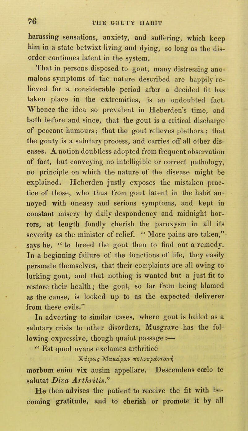 harassing sensations, anxiety, and suffering, which keep him in a state betwixt living and dying, so long as the dis- order continues latent in the system. That in persons disposed to gout, many distressing ano- malous symptoms of the nature described are happily re- lieved for a considerable period after a decided fit has taken place in the extremities, is an undoubted fact. Whence the idea so prevalent in Heberden's time, and both before and since, that the gout is a critical discharge of peccant humours; that the gout relieves plethora; that the gouty is a salutary process, and carries off all other dis- eases. A notion doubtless adopted from frequent observation of fact, but conveying no intelligible or correct pathology, no principle on which the nature of the disease might be explained. Heberden justly exposes the mistaken prac- tice of those, who thus from gout latent in the habit an- noyed with uneasy and serious symptoms, and kept in constant misery by daily despondency and midnight hor- rors, at length fondly cherish the paroxysm in all its severity as the minister of relief.  More pains are taken, says he,  to breed the gout than to find out a remedy. In a beginning failure of the functions of life, they easily persuade themselves, that their complaints are all owing to lurking gout, and that nothing is wanted but a just fit to restore their health; the gout, so far from being blamed as the cause, is looked up to as the expected deliverer from these evils. In adverting to similar cases, where gout is hailed as a salutary crisis to other disorders, Musgrave has the fol- lowing expressive, though quaint passage:—•  Est quod ovans exclames arthritic^ Xdipois Maaoipwy itoXvitpdotarr^ morbum enim vix ausim appellare. Descendens coelo te salutat Diva Arthritis.'^ He then advises the patient to receive the fit with be- coming gratitude, and to cherish or promote it by all