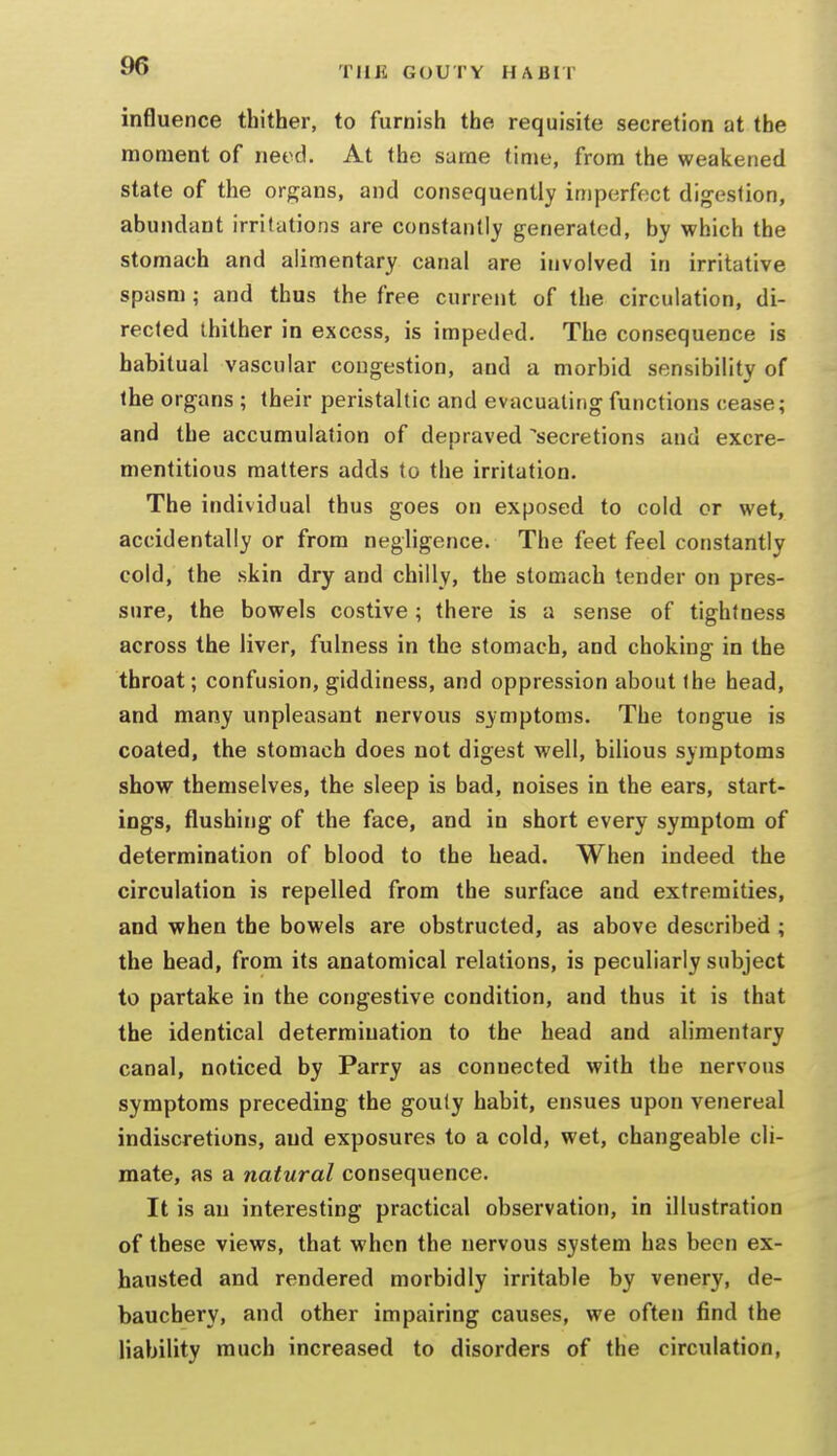 influence thither, to furnish the requisite secretion at the moment of need. At the same time, from the weakened state of the organs, and consequently imperfect digestion, abundant irritations are constantly generated, by which the stomach and alimentary canal are involved in irritative spasm; and thus the free current of the circulation, di- rected thither in excess, is impeded. The consequence is habitual vascular congestion, and a morbid sensibility of the organs ; their peristaltic and evacuating functions cease; and the accumulation of depraved secretions and excre- mentitious matters adds to the irritation. The individual thus goes on exposed to cold or wet, accidentally or from negligence. The feet feel constantly cold, the skin dry and chilly, the stomach tender on pres- sure, the bowels costive ; there is a sense of tightness across the liver, fulness in the stomach, and choking in the throat; confusion, giddiness, and oppression about the head, and many unpleasant nervous symptoms. The tongue is coated, the stomach does not digest well, bilious symptoms show themselves, the sleep is bad, noises in the ears, start- ings, flushing of the face, and in short every symptom of determination of blood to the head. When indeed the circulation is repelled from the surface and extremities, and when the bowels are obstructed, as above described ; the head, from its anatomical relations, is peculiarly subject to partake in the congestive condition, and thus it is that the identical determination to the head and alimentary canal, noticed by Parry as connected with the nervous symptoms preceding the gouty habit, ensues upon venereal indiscretions, and exposures to a cold, wet, changeable cli- mate, as a natural consequence. It is an interesting practical observation, in illustration of these views, that when the nervous system has been ex- hausted and rendered morbidly irritable by venery, de- bauchery, and other impairing causes, we often find the liability much increased to disorders of the circulation.