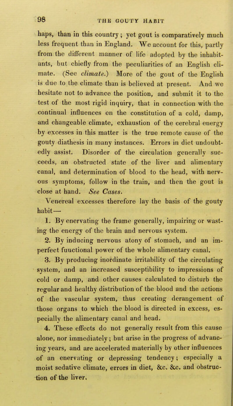 haps, than in this country; yet gout is comparatively much less frequent than in England. We account for this, partly from the different manner of life adopted by the inhabit- ants, but chiefly from the peculiarities of an English cli- mate. (See climate.) More of the gout of the English is due to the climate than is believed at present. And we hesitate not to advance the position, and submit it to the test of the most rigid inquiry, that in connection with the continual influences on the constitution of a cold, damp, and changeable climate, exhaustion of the cerebral energy by excesses in this matter is the true remote cause of the gouty diathesis in many instances. Errors in diet undoubt- edly assist. Disorder of the circulation generally suc- ceeds, an obstructed state of the liver and alimentary canal, and determination of blood to the head, with nerv- ous symptoms, follow in the train, and then the gout is close at hand. See Cases. Venereal excesses therefore lay the basis of the gouty habit— 1. By enervating the frame generally, impairing or wast- ing the energy of the brain and nervous system. 2. By inducing nervous atony of stomach, and an im- perfect functional power of the whole alimentary canal. 3. By producing inordinate irritability of the circulating system, and an increased susceptibility to impressions of cold or damp, and other causes calculated to disturb the regular and healthy distribution of the blood and the actions of the vascular system, thus creating derangement of those organs to which the blood is directed in excess, es- pecially the alimentary canal and head. 4. These efi'ects do not generally result from this cause alone, nor immediately; but arise in the progress of advanc- ing years, and are accelerated materially by other influences of an enervating or depressing tendency; especially a moist sedative climate, errors in diet, &c. &c. and obstruc- tion of the liver.