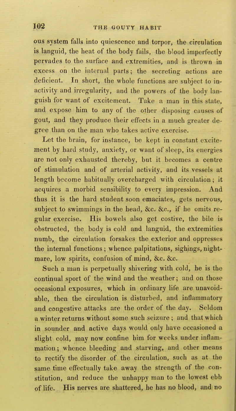 ous system falls into quiescence and torpor, the circulation is languid, the heat of the body fails, the blood imperfectly pervades to the surface and extremities, and is thrown in excess on the internal parts; the secreting actions are deficient. In short, the whole functions are subject to in- activity and irregularity, and the powers of the body lan- guish for want of excitement. Take a man in this state, and expose him to any of the other disposing causes of gout, and they produce their elFects in a much greater de- gree than on the man who takes active exercise. Let the brain, for instance, be kept in constant excite- ment by hard study, anxiety, or want of sleep, its energies are not only exhausted thereby, but it becomes a centre of stimulation and of arterial activity, and its vessels at length become habitually overcharged with circulation; it acquires a morbid sensibility to every impression. And thus it is the hard student soon emaciates, gets nervous, subject to swimmings in the head, &c. &c., if he omits re- gular exercise. His bowels also get costive, the bile is obstructed, the body is cold and languid, the extremities numb, the circulation forsakes the exterior and oppresses the internal functions; whence palpitations, sighings, night- mare, low spirits, confusion of mind, &c. &c. Such a man is perpetually shivering with cold, he is the continual sport of the wind and the weather; and on those occasional exposures, which in ordinary life are unavoid- able, then the circulation is disturbed, and inflammatory and congestive attacks are the order of the day. Seldom a winter returns without some such seizure; and that which in sounder and active days would only have occasioned a slight cold, may now confine him for weeks under inflam- mation; whence bleeding and starving, and other means to rectify the disorder of the circulation, such as at the same time effectually take away the strength of the con- stitution, and reduce the unhappy man to the lowest ebb of life. His nerves are shattered, he has no blood, and no