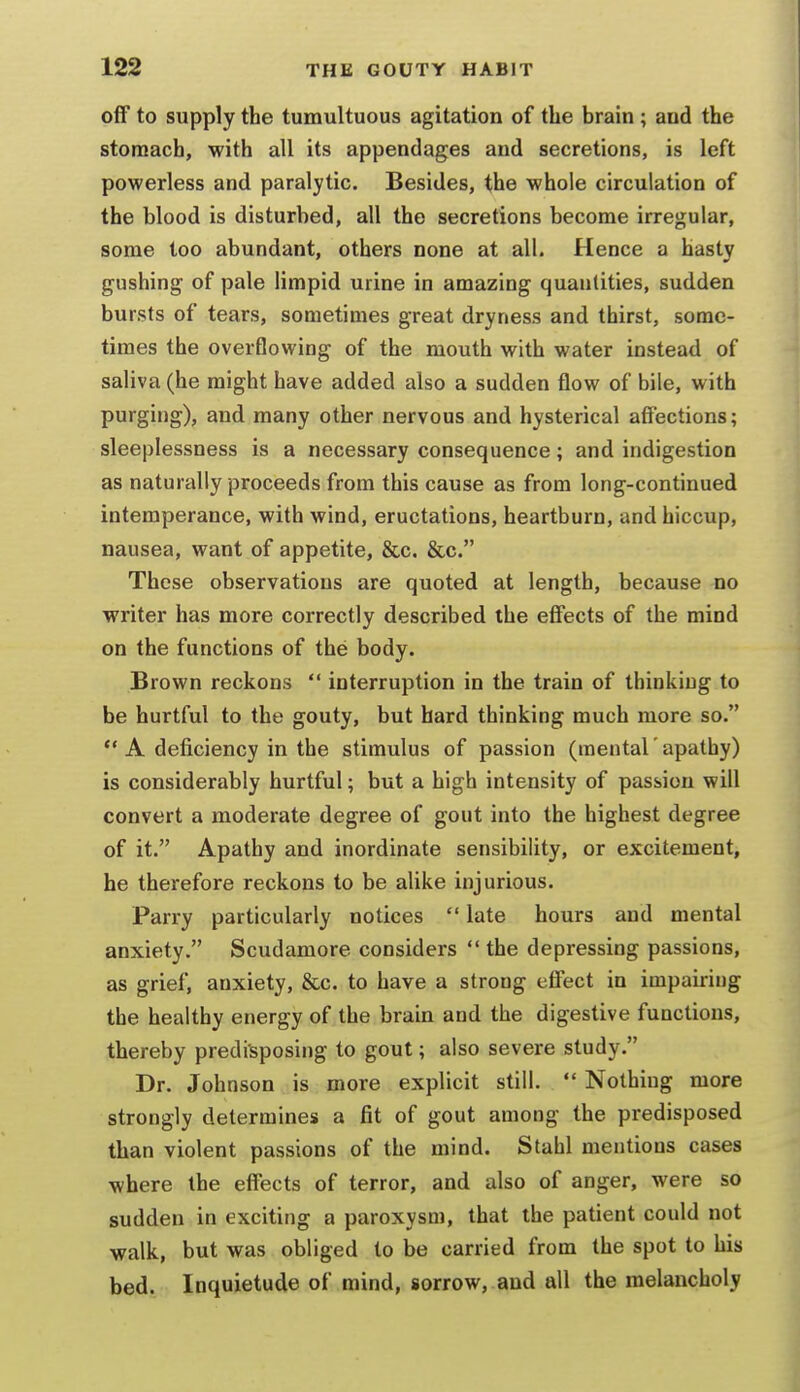 off to supply the tumultuous agitation of the brain ; and the stomach, with all its appendages and secretions, is left powerless and paralytic. Besides, the whole circulation of the blood is disturbed, all the secretions become irregular, some too abundant, others none at all. Hence a hasty gushing of pale limpid urine in amazing quantities, sudden bursts of tears, sometimes great dryness and thirst, some- times the overflowing of the mouth with water instead of saliva (he might have added also a sudden flow of bile, with purging), and many other nervous and hysterical affections; sleeplessness is a necessary consequence; and indigestion as naturally proceeds from this cause as from long-continued intemperance, with wind, eructations, heartburn, and hiccup, nausea, want of appetite, &c. &c. These observations are quoted at length, because no writer has more correctly described the effects of the mind on the functions of the body. Brown reckons  interruption in the train of thinking to be hurtful to the gouty, but bard thinking much more so. *' A deficiency in the stimulus of passion (mental' apathy) is considerably hurtful; but a high intensity of passion will convert a moderate degree of gout into the highest degree of it. Apathy and inordinate sensibility, or excitement, he therefore reckons to be alike injurious. Parry particularly notices  late hours and mental anxiety. Scudamore considers  the depressing passions, as grief, anxiety, &c. to have a strong effect in impairing the healthy energy of the brain and the digestive functions, thereby predisposing to gout; also severe study. Dr. Johnson is more explicit still.  Nothiug more strongly determines a fit of gout among the predisposed than violent passions of the mind. Stahl mentions cases where the effects of terror, and also of anger, were so sudden in exciting a paroxysm, that the patient could not walk, but was obliged to be carried from the spot to his bed. Inquietude of mind, sorrow, and all the melancholy