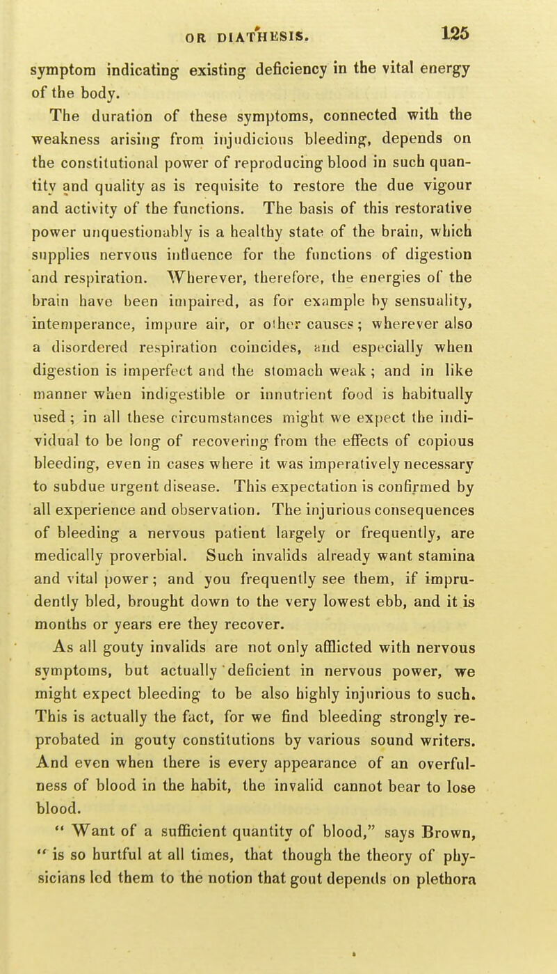 symptom indicating existing deficiency in the vital energy of the body. The duration of these symptoms, connected with the weakness arising from injudicious bleeding, depends on the constitutional power of reproducing blood in such quan- tity and quality as is requisite to restore the due vigour and activity of the functions. The basis of this restorative power unquestionably is a healthy state of the brain, which supplies nervous influence for the functions of digestion and respiration. Wherever, therefore, the energies of the brain have been impaired, as for exiimple by sensuality, intemperance, impure air, or oiher causes; wherever also a disordered respiration coincides, and especially when digestion is imperfect and the stomach weak; and in like manner when indigestible or innutrient food is habitually used; in all these c ircumstances might we expect the indi- vidual to be long of recovering from the effects of copious bleeding, even in cases where it was imperatively necessary to subdue urgent disease. This expectation is confirmed by all experience and observation. The injurious consequences of bleeding a nervous patient largely or frequently, are medically proverbial. Such invalids already want stamina and vital power; and you frequently see them, if impru- dently bled, brought down to the very lowest ebb, and it is months or years ere they recover. As all gouty invalids are not only afflicted with nervous symptoms, but actually deficient in nervous power, we might expect bleeding to be also highly injurious to such. This is actually the fact, for we find bleeding strongly re- probated in gouty constitutions by various sound writers. And even when there is every appearance of an overful- ness of blood in the habit, the invalid cannot bear to lose blood.  Want of a sufficient quantity of blood, says Brown,  is so hurtful at all times, that though the theory of phy- sicians led them to the notion that gout depends on plethora