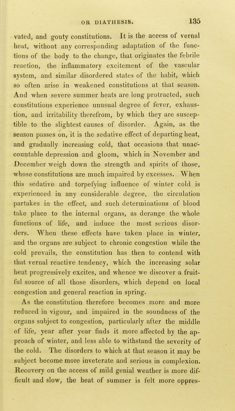 vated, and gouty constitutions. It is the access of vernal heat, without any corresponding adaptation of the func- tions of the body to the change, that originates the febrile reaction, the inflammatory excitement of the vascular system, and similar disordered states of the habit, which so often arise in weakened constitutions at that season. And when severe summer heats are long protracted, such constitutions experience unusual degree of fever, exhaus- tion, and irritability therefrom, by which they are suscep- tible to the slightest causes of disorder. Again, as the season passes on, it is the sedative effect of departing heat, and gradually increasing cold, that occasions that unac- countable depression and gloom, which in November and December weigh down the strength and spirits of those, whose constitutions are much impaired by excesses. When this sedative and torpefying influence of winter cold is experienced in any considerable degree, the circulation partakes in the effect, and such determinations of blood take place to the internal organs, as derange the whole functions of life, and induce the most serious disor- ders. When these effects have taken place in winter, and the organs are subject to chronic congestion while the cold prevails, the constitution has then to contend with that vernal reactive tendency, which the increasing solar heat progressively excites, and whence we discover a fruit- ful source of all those disorders, which depend on local congestion and general reaction in spring. As the constitution therefore becomes more and more reduced in vigour, and impaired in the soundness of the organs subject to congestion, particularly after the middle of life, year after year finds it more affected by the ap- proach of winter, and less able to withstand the severity of the cold. The disorders to which at that season it may be subject become more inveterate and serious in complexion. Recovery on the access of mild genial weather is more dif- ficult and slow, the heat of summer is felt more oppres-