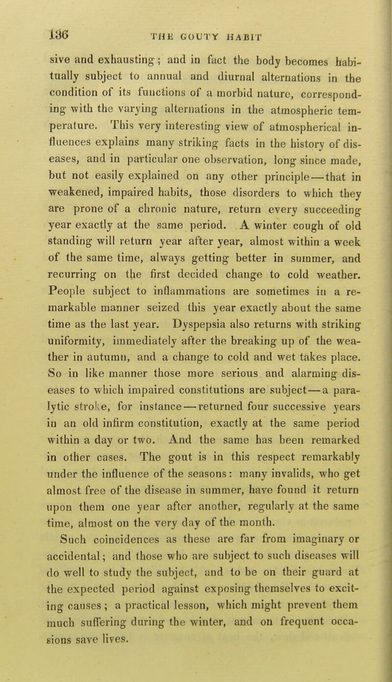 sive and exhausting-; and in fact the body becomes habi- tually subject to annual and diurnal alternations in the condition of its functions of a morbid nature, correspond- ing- with the varying alternations in the atmospheric tem- perature. This very interesting view of atmospherical in- fluences explains many striking facts in the history of dis- eases, and in particular one observation, long since made, but not easily explained on any other principle — that in weakened, impaired habits, those disorders to which they are prone of a chronic nature, return every succeeding year exactly at the same period. A winter cough of old standing will return year after year, almost within a week of the same time, always getting better in summer, and recurring on the first decided change to cold weather. People subject to inflammations are sometimes in a re- markable manner seized this year exactly about the same time as the last year. Dyspepsia also returns with striking uniformity, immediately after the breaking up of the wea- ther in autumn, and a change to cold and wet takes place. So in like manner those more serious and alarming dis- eases to which impaired constitutions are subject—a para- lytic stroke, for instance — returned four successive years in an old infirm constitution, exactly at the same period within a day or two. And the same has been remarked in other cases. The gout is in this respect remarkably under the influence of the seasons: many invalids, who get almost free of the disease in summer, have found it return upon them one year after another, regularly at the same time, almost on the very day of the month. Such coincidences as these are far from imaginary or accidental; and those who are subject to such diseases will do well to study the subject, and to be on their guard at the expected period against exposing themselves to excit- ing causes; a practical lesson, which might prevent them much suffering during the winter, and on frequent occa- sions save lives.