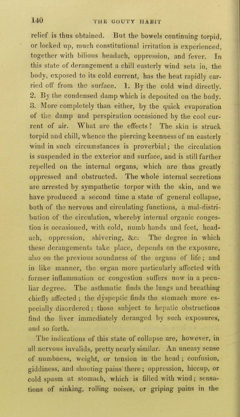 relief is thus obtained. But the bowels continuing torpid, or locked up, much constitutional irritation is experienced, together with bilious headach, oppression, and fever. In this state of derangement a chill easterly wind sets in, the body, exposed to its cold current, has the heat rapidly car- ried off from the surface. 1. By the cold wind directly. 2. By the condensed damp which is deposited on the body. 3. More completely than either, by the quick evaporation of the damp and perspiration occasioned by the cool cur- rent of air. What are the effects 1 The skin is struck torpid and chill, whence the piercing keenness of an easterly wind in such circumstances is proverbial; the circulation is suspended in the exterior and surface, and is still farther repelled on the internal organs, which are thus greatly oppressed and obstructed. The whole internal secretions are arrested by sympathetic torpor with the skin, and we have produced a second time a state of general collapse, both of the nervous and circulating functions, a mal-distri- bution of the circulation, whereby internal organic conges- tion is occasioned, with cold, numb hands and feet, head- ach, oppression, shivering, &c. The degree in which these derangements take place, depends on the exposure, also on the previous soundness of the organs of life; and in like manner, the organ more particularly affected with . former inflammation or congestion suffers now in a pecu- liar degree. The asthmatic finds the lungs and breathing chiefly affected ; the dyspeptic finds the stomach more es- pecially disordered; those subject to hepatic obstructions find the liver immediately deranged by such exposures, and so forth. The indications of this state of collapse are, however, in all nervous invalids, pretty nearly similar. An uneasy sense of numbness, weight, or tension in the head; confusion, giddiness, and shooting pains there; oppression, hiccup, or cold spasm at stomach, which is filled with wind; sensa- tions of sinking, rolling noises, or griping pains in the