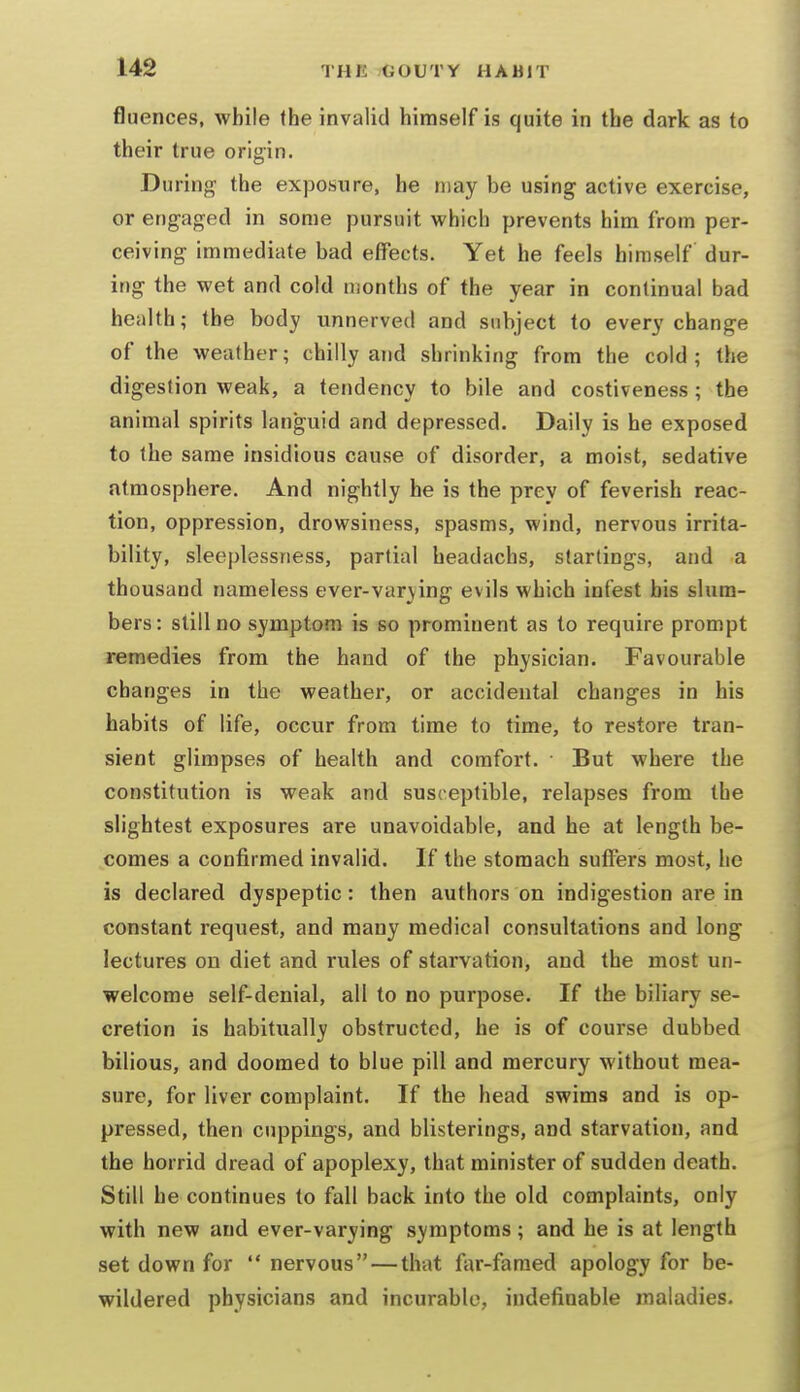 fluences, while (he invalid himself is quite in the dark as to their true origin. During the exposure, he may be using active exercise, or engaged in some pursuit which prevents him from per- ceiving immediate bad effects. Yet he feels himself dur- ing the wet and cold months of the year in continual bad health; the body unnerved and subject to every change of the weather; chilly and shrinking from the cold; the digestion weak, a tendency to bile and costiveness ; the animal spirits languid and depressed. Daily is he exposed to the same insidious cause of disorder, a moist, sedative atmosphere. And nightly he is the prey of feverish reac- tion, oppression, drowsiness, spasms, wind, nervous irrita- bility, sleeplessness, partial headachs, starlings, and a thousand nameless ever-var\ing evils which infest bis slum- bers: still no symptom is so prominent as to require prompt remedies from the hand of the physician. Favourable changes in the weather, or accidental changes in his habits of life, occur from time to time, to restore tran- sient glimpses of health and comfort. But where the constitution is weak and susceptible, relapses from the slightest exposures are unavoidable, and he at length be- comes a confirmed invalid. If the stomach suffers most, he is declared dyspeptic: then authors on indigestion are in constant request, and many medical consultations and long lectures on diet and rules of starvation, and the most un- welcome self-denial, all to no purpose. If the biliary se- cretion is habitually obstructed, he is of course dubbed bilious, and doomed to blue pill and mercury without mea- sure, for liver complaint. If the head swims and is op- pressed, then cuppings, and blisterings, and starvation, and the horrid dread of apoplexy, that minister of sudden death. Still he continues to fall back into the old complaints, only with new and ever-varying symptoms; and he is at length set down for  nervous — that far-famed apology for be- wildered physicians and incurable, indefinable maladies.