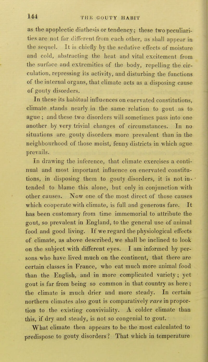 as the apoplectic diathesis or tendency; these two peculiari- ties are not far diffcrfnt from each other, as shall appear in the sequel. It is chiefly by the sedative effects of moisture and cold, abstracting the heat and vital excitement from the surface and extremities of the body, repelling the cir- culation, repressing its activity, and disturbing the functions of the internal organs, that climate acts as a disposing cause of gouty disorders. In these its habitual influences on enervated constitutions, climate stands nearly in the same relation to gout as to ague ; and these two disorders will sometimes pass into one another by very trivial changes of circumstances. In no situations are gouty disorders more prevalent than in the neighbourhood of those moist, fenny districts in which ague prevails. In drawing the inference, that climate exercises a conti- nual and most important influence on enervated constitu- tions, in disposing them to gouty disorders, it is not in- tended to blame this alone, but only in conjunction with other causes. Now one of the most direct of those causes which cooperate with climate, is full and generous fare. It has been customary from time immemorial to attribute the gout, so prevalent in England, to the general use of animal food and good living. If we regard the physiological effects of climate, as above described, we shall be inclined to look on the subject with different eyes. I am informed by per- sons who have lived much on the continent, that there are certain classes in France, who eat much more animal food than the English, and in more complicated variety ; yet gout is far from being so common in that country as here ; the climate is much drier and more steady. In certain northern climates also gout is comparatively rare in propor- tion to the existing conviviality. A colder climate than this, if dry and steady, is not so congenial to gout. What climate then appears to be the most calculated to predispose to gouty disorders 1 That which in temperature