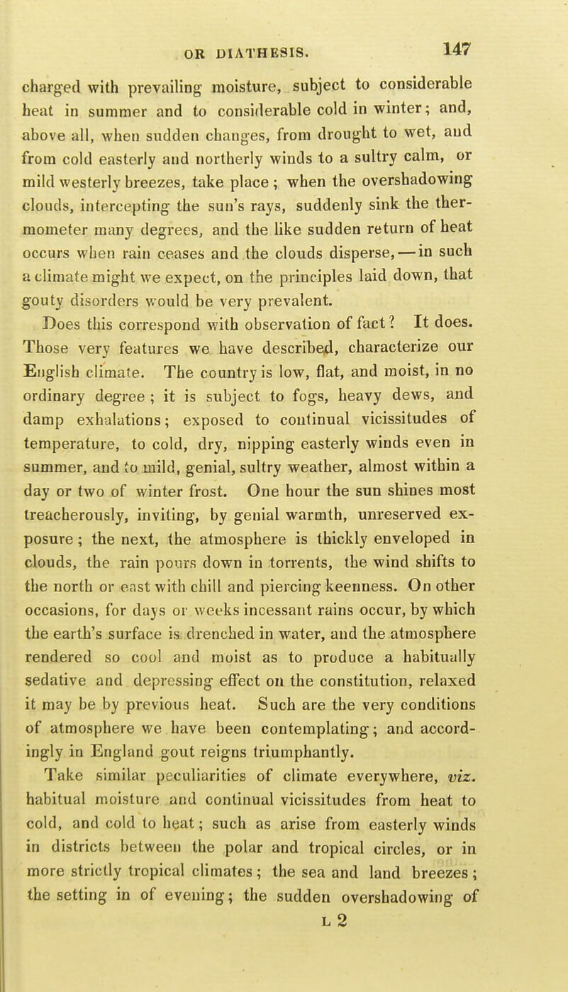 charged with prevailing moisture, subject to considerable heat in summer and to considerable cold in winter; and, above all, when sudden changes, from drought to wet, and from cold easterly and northerly winds to a sultry calm, or mild westerly breezes, take place ; when the overshadowing clouds, intercepting the sun's rays, suddenly sink the ther- mometer many degrees, and the like sudden return of heat occurs when rain ceases and the clouds disperse, — in such a climate might we expect, on the principles laid down, that gouty disorders would be very prevalent. Does this correspond with observation of fact 1 It does. Those very features we have described, characterize our English climate. The country is low, flat, and moist, in no ordinary degree ; it is subject to fogs, heavy dews, and damp exhalations; exposed to continual vicissitudes of temperature, to cold, dry, nipping easterly winds even in summer, and to mild, genial, sultry weather, almost within a day or two of winter frost. One hour the sun shines most treacherously, inviting, by genial warmth, um'eserved ex- posure ; the next, the atmosphere is thickly enveloped in clouds, the rain pours down in torrents, the wind shifts to the north or east with chill and piercing keenness. On other occasions, for days or weeks incessant rains occur, by which the earth's surface is drenched in water, and the atmosphere rendered so cool and moist as to produce a habitually sedative and depressing eflFect on the constitution, relaxed it may be by previous heat. Such are the very conditions of atmosphere we have been contemplating; and accord- ingly in England gout reigns triumphantly. Take similar peculiarities of climate everywhere, viz. habitual moisture and continual vicissitudes from heat to cold, and cold to heat; such as arise from easterly winds in districts between the polar and tropical circles, or in more strictly tropical climates ; the sea and land breezes; the setting in of evening; the sudden overshadowing of L 2