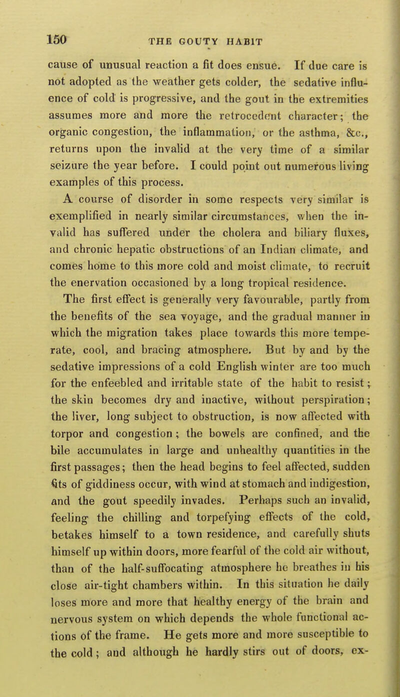cause of unusual reaction a fit does ensue. If due care is not adopted as the weather gets colder, the sedative influ- ence of cold is progressive, and the gout in the extremities assumes more and more the retrocedent character; the organic congestion, the inflammation, or the asthma, &c., returns upon the invalid at the very time of a similar seizure the year before. I could point out numerous living examples of this process. A course of disorder in some respects very similar is exemplified in nearly similar circumstances, when the in- valid has suffered under the cholera and biliary fluxes, and chronic hepatic obstructions of an Indian climate, and comes home to this more cold and moist climate, to recruit the enervation occasioned by a long tropical residence. The first effect is generally very favourable, partly from the benefits of the sea voyage, and the gradual manner in which the migration takes place towards this more tempe- rate, cool, and bracing atmosphere. But by and by the sedative impressions of a cold English winter are too much for the enfeebled and irritable state of the habit to resist; the skin becomes dry and inactive, without perspiration; the liver, long subject to obstruction, is now affected with torpor and congestion; the bowels are confined, and the bile accumulates in large and unhealthy quantities in the first passages; then the head begins to feel affected, sudden €ts of giddiness occur, with wind at stomach and indigestion, and the gout speedily invades. Perhaps such an invalid, feeling the chilling and torpefying eff^ects of the cold, betakes himself to a town residence, and carefully shuts himself up within doors, more fearful of the cold air without, than of the half-suffocating atmosphere he breathes in his close air-tight chambers within. In this situation he daily loses more and more that healthy energy of the brain and nervous system on which depends the whole functional ac- tions of the frame. He gets more and more susceptible to the cold; and although he hardly stirs out of doors, ex-