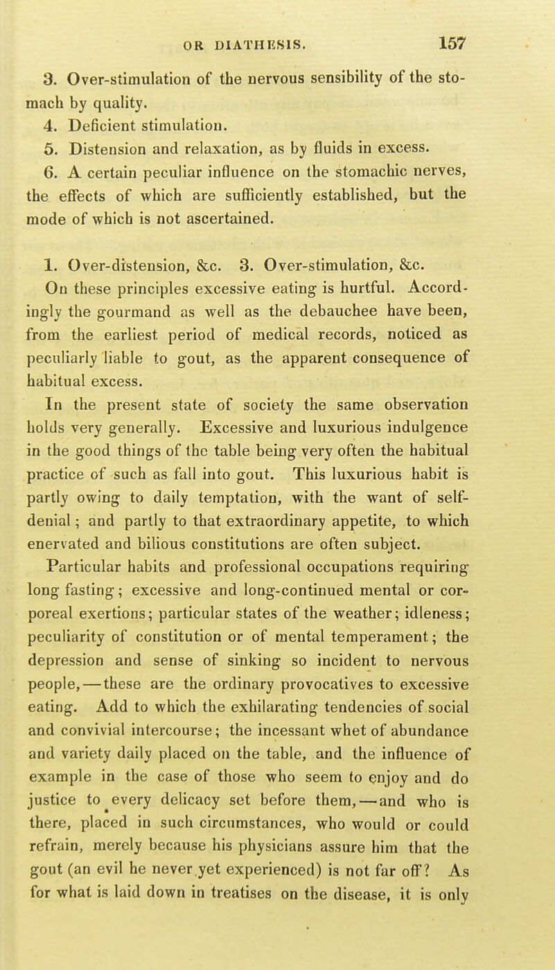 3. Over-stimulation of the nervous sensibility of the sto- mach by quality. 4. Deficient stimulation. 6. Distension and relaxation, as by fluids in excess. 6. A certain peculiar influence on the stomachic nerves, the effects of which are sufficiently established, but the mode of which is not ascertained. 1. Over-distension, &c. 3. Over-stimulation, &c. On these principles excessive eating is hurtful. Accord- ingly the gourmand as well as the debauchee have been, from the earliest period of medical records, noticed as peculiarly liable to gout, as the apparent consequence of habitual excess. In the present state of society the same observation holds very generally. Excessive and luxurious indulgence in the good things of the table being very often the habitual practice of such as fall into gout. This luxurious habit is partly owing to daily temptation, with the want of self- denial ; and partly to that extraordinary appetite, to which enervated and bilious constitutions are often subject. Particular habits and professional occupations requiring long fasting; excessive and long-continued mental or cor- poreal exertions; particular states of the weather; idleness; peculiarity of constitution or of mental temperament; the depression and sense of sinking so incident to nervous people,—these are the ordinary provocatives to excessive eating. Add to which the exhilarating tendencies of social and convivial intercourse; the incessant whet of abundance and variety daily placed on the table, and the influence of example in the case of those who seem to enjoy and do justice to every delicacy set before them,—and who is there, placed in such circumstances, who would or could refrain, merely because his physicians assure him that the gout (an evil he never.yet experienced) is not far off? As for what is laid down in treatises on the disease, it is only