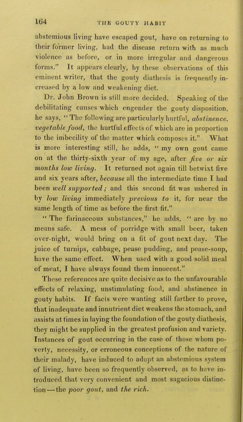 abstemious living have escaped gout, have on reluming lo their former living, had the disease return with as much violence as before, or in more irregular and dangerous forms. It appears clearly, by these observations of this eminent writer, that the gouty diathesis is frequently in- creased by a low and weakening diet. Dr. John Brown is still more decided. Speaking of the debilitating causes which engender the gouty disposition, he says, The following are particularly hurtful, abstinence, vegetable food, the hurtful eflFects of which are in proportion to the imbecility of the matter which composes it. What is more interesting still, he adds,  my own gout came on at the thirty-sixth year of my age, after five or six months low living. It returned not again till betwixt five and six years after, because all the intermediate time I had been well supported; and this second fit was ushered in by low living immediately previous to it, for near the same length of time as before the first fit.  The farinaceous substances, he adds,  are by no means safe. A mess of porridge with small beer, taken over-night, would bring on a fit of gout next day. The juice of turnips, cabbage, pease pudding, and pease-soup, have the same effect. When used with a good solid meal of meat, I have always found them innocent. These references are quite decisive as to the unfavourable effects of relaxing, unstimulating food, and abstinence in gouty habits. If facts were wanting still farther to prove, that inadequate and innutrient diet weakens the stomach, and assists at times in laying the foundation of the gouty diathesis, they might be supplied in the greatest profusion and variety. Instances of gout occurring in the case of those whom po- verty, necessity, or erroneous conceptions of the nature of their malady, have induced to adopt an abstemious system of living, have been so frequently observed, as to have in- troduced that very convenient and most sagacious distinc- tion—the poor gout, and the rich.