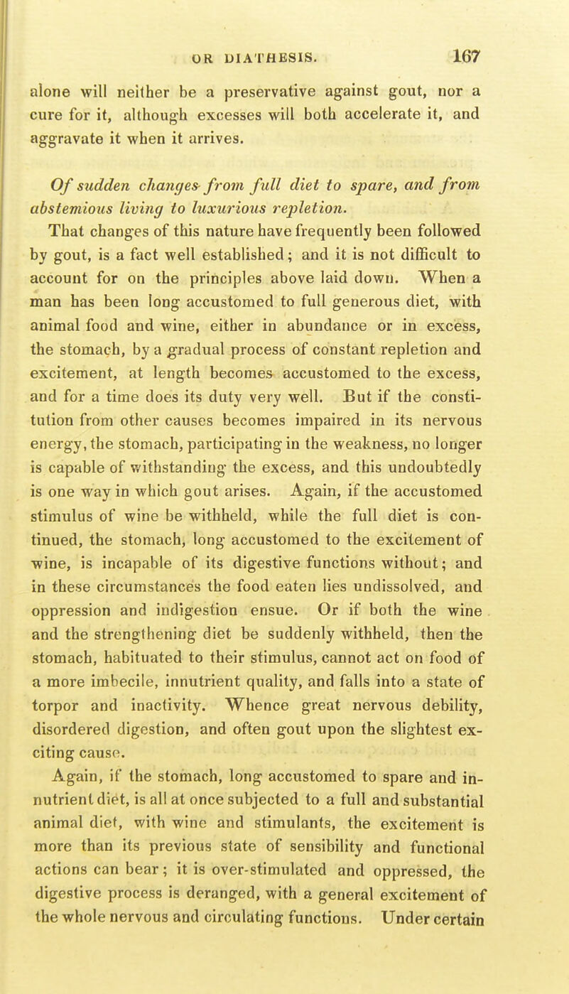 alone will neither be a preservative against gout, nor a cure for it, although excesses will both accelerate it, and aggravate it when it arrives. Of sudden changes- from full diet to spare, and from abstemious living to luxurious repletion. That changes of this nature have frequently been followed by gout, is a fact well established; and it is not difficult to account for on the principles above laid down. When a man has been long accustomed to full generous diet, with animal food and wine, either in abundance or in excess, the stomach, by a gradual process of constant repletion and excitement, at length becomes accustomed to the excess, and for a time does its duty very well. But if the consti- tution from other causes becomes impaired in its nervous energy, the stomach, participating in the weakness, no longer is capable of withstanding the excess, and this undoubtedly is one way in which gout arises. Again, if the accustomed stimulus of wine be withheld, while the full diet is con- tinued, the stomach, long accustomed to the excitement of •wine, is incapable of its digestive functions without; and in these circumstances the food eaten lies undissolved, and oppression and indigestion ensue. Or if both the wine and the strengthening diet be suddenly withheld, then the stomach, habituated to their stimulus, cannot act on food of a more imbecile, innutrient quality, and falls into a state of torpor and inactivity. Whence great nervous debility, disordered digestion, and often gout upon the slightest ex- citing cause. Again, if the stomach, long accustomed to spare and in- nutrient diet, is all at once subjected to a full and substantial animal diet, with wine and stimulants, the excitement is more than its previous state of sensibility and functional actions can bear; it is over-stimulated and oppressed, the digestive process is deranged, with a general excitement of the whole nervous and circulating functions. Under certain