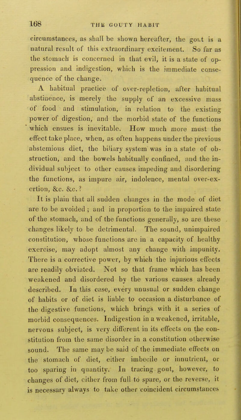 circumstances, as shall be shown hereafter, the gout is a natural result of this extraordinary excitement. So far as the stomach is concerned in that evil, it is a state of op- pression and indigestion, which is the immediate conse- quence of the change. A habitual practice of over-repletion, after habitual abstinence, is merely the supply of an excessive mass of food and stimulation, in relation to the existing power of digestion, and the morbid state of the functions which ensues is inevitable. How much more must the effect take place, when, as often happens under the previous abstemious diet, the biliary system was in a state of ob- struction, and the bowels habitually confined, and the in- dividual subject to other causes impeding and disordering the functions, as impure air, indolence, mental over-ex- ertion, &c. &c.? It is plain that all sudden changes in the mode of diet are to be avoided ; and in proportion to the impaired state of the stomach, and of the functions generally, so are these changes likely to be detrimental. The sound, unimpaired constitution, whose functions are in a capacity of healthy exercise, may adopt almost any change with impunity. There is a corrective power, by which the injurious effects are readily obviated. Not so that frame which has been weakened and disordered by the various causes already described. In this case, every unusual or sudden change of habits or of diet is liable to occasion a disturbance of the digestive functions, which brings with it a series of morbid consequences. Indigestion in a weakened, irritable, nervous subject, is very diflerent in its effects on the con- stitution from the same disorder in a constitution otherwise sound. The same may be said of the immediate effects on the stomach of diet, either imbecile or innutrient, or too sparing in quantity. In tracing gout, however, to changes of diet, cither from full to spare, or the reverse, it is necessary always to take other coincident circumstances