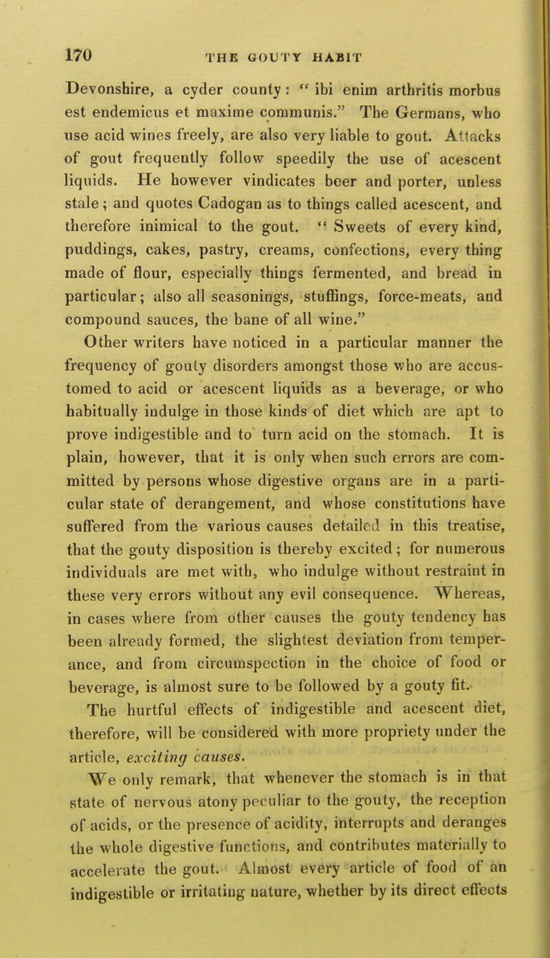 Devonshire, a cyder county :  ibi enim arthritis morbus est endemicus et maxime communis. The Germans, who use acid wines freely, are also very liable to gout. Attacks of gout frequently follow speedily the use of acescent liquids. He however vindicates beer and porter, unless stale; and quotes Cadogan as to things called acescent, and therefore inimical to the gout.  Sweets of every kind, puddings, cakes, pastry, creams, confections, every thing made of flour, especially things fermented, and bread in particular; also all seasonings, stuflBngs, force-meats, and compound sauces, the bane of all wine. Other writers have noticed in a particular manner the frequency of gouty disorders amongst those who are accus- tomed to acid or acescent liquids as a beverage, or who habitually indulge in those kinds of diet which are apt to prove indigestible and to turn acid on the stomach. It is plain, however, that it is only when such errors are com- mitted by persons whose digestive organs are in a parti- cular state of derangement, and whose constitutions have suffered from the various causes detailed in this treatise, that the gouty disposition is thereby excited; for numerous individuals are met with, who indulge without restraint in these very errors without any evil consequence. Whereas, in cases where from other causes the gouty tendency has been already formed, the slightest deviation from temper- ance, and from circumspection in the choice of food or beverage, is almost sure to be followed by a gouty fit.- The hurtful effects of indigestible and acescent diet, therefore, will be considered with more propriety under the article, exciting causes. We only remark, that whenever the stomach is in that state of nervous atony peculiar to the gouty, the reception of acids, or the presence of acidity, interrupts and deranges the whole digestive functions, and contributes materially to accelerate the gout. Almost every article of food of an indigestible or irritating nature, whether by its direct effects