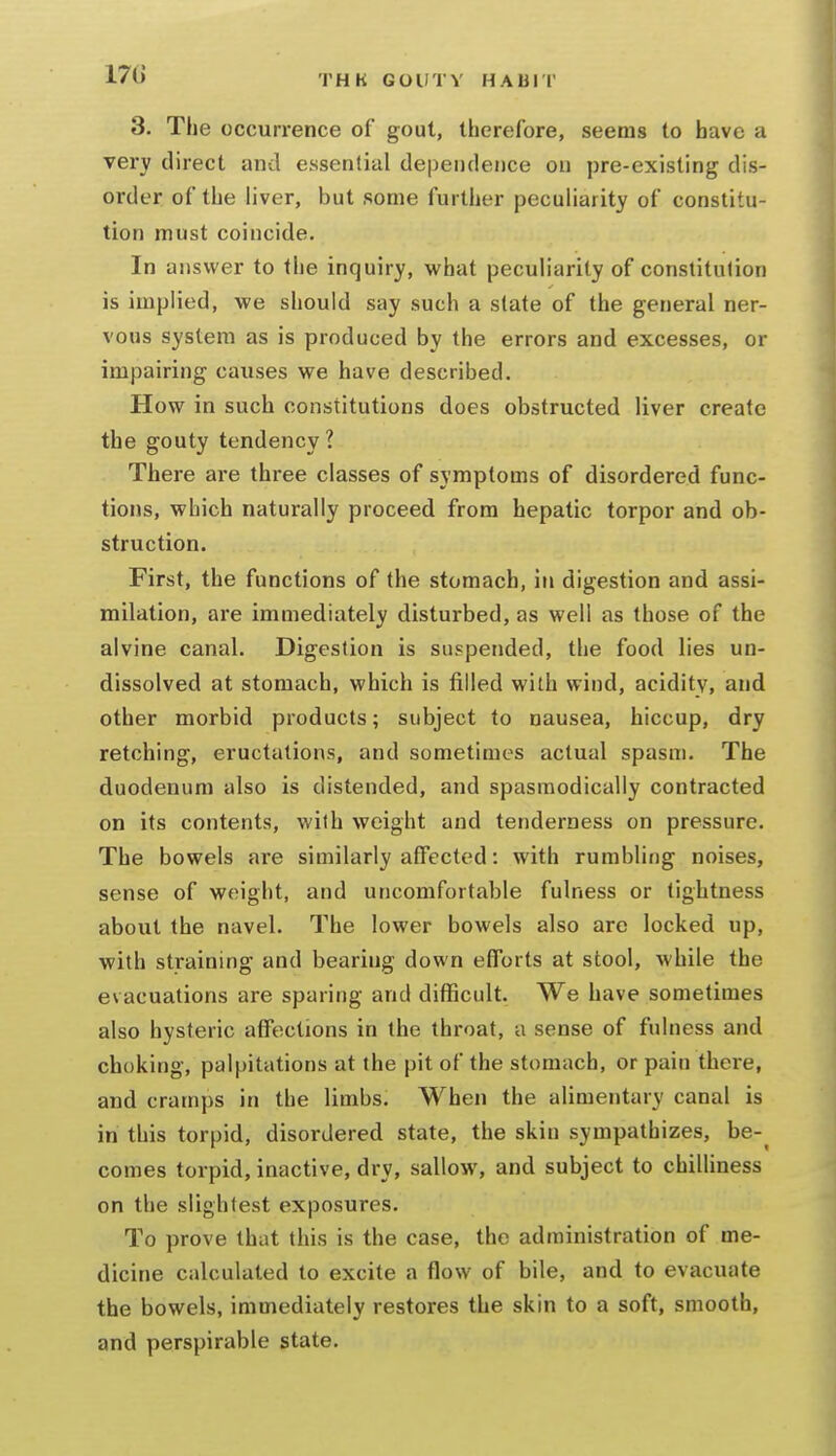 3. The occurrence of gout, therefore, seems to have a very direct and essential dependence on pre-existing dis- order of the liver, but some further peculiarity of constitu- tion must coincide. In answer to the inquiry, what pecuh'arity of constitution is implied, we should say such a slate of the general ner- vous system as is produced by the errors and excesses, or impairing causes we have described. How in such constitutions does obstructed liver create the gouty tendency ? There are three classes of symptoms of disordered func- tions, which naturally proceed from hepatic torpor and ob- struction. First, the functions of the stomach, in digestion and assi- milation, are immediately disturbed, as well as those of the alvine canal. Digestion is suspended, the food lies un- dissolved at stomach, which is filled with wind, acidity, and other morbid products; subject to nausea, hiccup, dry retching, eructations, and sometimes actual spasm. The duodenum also is distended, and spasmodically contracted on its contents, v/ith weight and tenderness on pressure. The bowels are similarly affected: with rumbling noises, sense of weight, and uncomfortable fulness or tightness about the navel. The lower bowels also are locked up, with straining and bearing down efforts at stool, while the evacuations are sparing and difficult. We have sometimes also hysteric affections in the throat, a sense of fulness and choking, palpitations at the pit of the stomach, or pain there, and cramps in the limbs. When the alimentary canal is in this torpid, disordered state, the skin sympathizes, be-^ comes torpid, inactive, dry, sallow, and subject to chilliness on the slightest exposures. To prove that this is the case, the administration of me- dicine calculated to excite a flow of bile, and to evacuate the bowels, immediately restores the skin to a soft, smooth, and perspirable state.