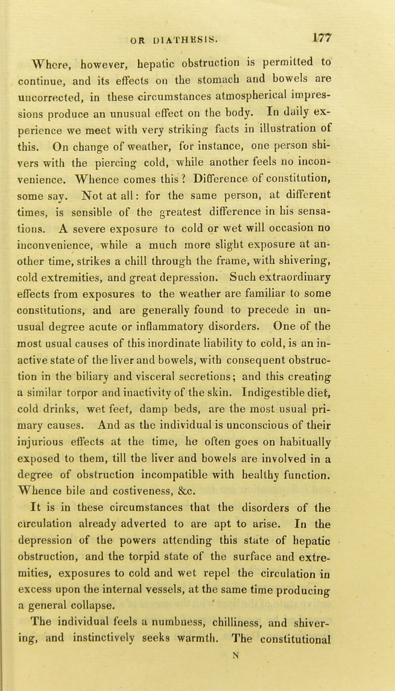 Where, however, hepatic obstruction is permitted to continue, and its effects on the stomach and bowels are uncorrected, in these circumstances atmospherical impres- sions produce an unusual effect on the body. In daily ex- perience we meet with very striking facts in illustration of this. On change of weather, for instance, one person shi- vers with the piercing cold, while another feels no incon- venience. Whence comes this 1 Difference of constitution, some say. Not at all: for the same person, at different times, is sensible of the greatest difference in his sensa- tions. A severe exposure to cold or wet will occasion no inconvenience, while a much more slight exposure at an- other time, strikes a chill through the frame, with shivering, cold extremities, and great depression. Such extraordinary effects from exposures to the weather are familiar to some constitutions, and are generally found to precede in un- usual degree acute or inflammatory disorders. One of the most usual causes of this inordinate liability to cold, is an in- active state of the liver and bowels, with consequent obstruc- tion in the biliary and visceral secretions; and this creating a similar torpor and inactivity of the skin. Indigestible diet, cold drinks, wet feet, damp beds, are the most usual pri- mary causes. And as the individual is unconscious of their injurious effects at the time, he often goes on habitually exposed to them, till the liver and bowels are involved in a degree of obstruction incompatible with healthy function. Whence bile and costiveness, &c. It is in these circumstances that the disorders of the circulation already adverted to are apt to arise. In the depression of the powers attending this state of hepatic obstruction, and the torpid state of the surface and extre- mities, exposures to cold and wet repel the circulation in excess upon the internal vessels, at the same time producing a general collapse. The individual feels a numbness, chilliness, and shiver- ing, and instinctively seeks warmth. The constitutional N