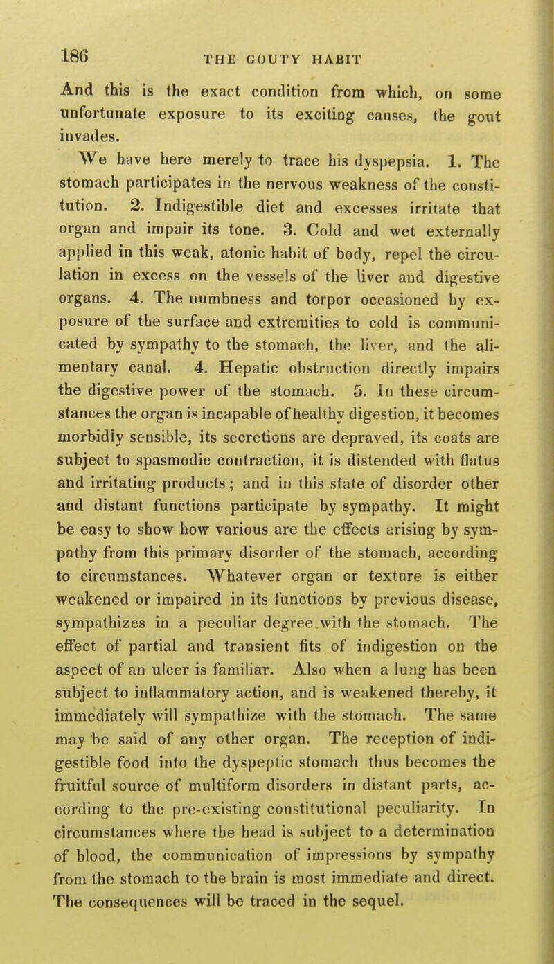 And this is the exact condition from which, on some unfortunate exposure to its exciting causes, the gout invades. We have here merely to trace his dyspepsia. 1. The stomach participates in the nervous weakness of the consti- tution. 2. Indigestible diet and excesses irritate that organ and impair its tone. 3. Cold and wet externally applied in this weak, atonic habit of body, repel the circu- lation in excess on the vessels of the liver and digestive organs. 4. The numbness and torpor occasioned by ex- posure of the surface and extremities to cold is communi- cated by sympathy to the stomach, the liver, and the ali- mentary canal. 4. Hepatic obstruction directly impairs the digestive power of the stomach. 5. In these circum- stances the organ is incapable of healthy digestion, it becomes morbidly sensible, its secretions are depraved, its coats are subject to spasmodic contraction, it is distended with flatus and irritating products; and in this state of disorder other and distant functions participate by sympathy. It might be easy to show how various are the effects arising by sym- pathy from this primary disorder of the stomach, according to circumstances. Whatever organ or texture is either weakened or impaired in its functions by previous disease, sympathizes in a peculiar degree with the stomach. The effect of partial and transient fits of indigestion on the aspect of an ulcer is familiar. Also when a lung has been subject to inflammatory action, and is weakened thereby, it immediately will sympathize with the stomach. The same may be said of any other organ. The reception of indi- gestible food into the dyspeptic stomach thus becomes the fruitful source of multiform disorders in distant parts, ac- cording to the pre-existing constitutional peciiliiirity. In circumstances where the head is subject to a determination of blood, the communication of impressions by sympathy from the stomach to the brain is most immediate and direct. The consequences will be traced in the sequel.