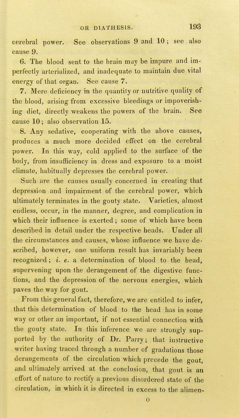 cerebral power. See observations 9 and 10; see also cause 9. 6. The blood sent to the brain may be impure and im- perfectly arterialized, and inadequate to maintain due vital energy of that organ. See cause 7. 7. Mere deficiency in the quantity or nutritive quality of the blood, arising from excessive bleedings or impoverish- ing diet, directly weakens the powers of the brain. See cause 10; also observation 15. 8. Any sedative, cooperating with the above causes, produces a much more decided effect on the cerebral power. In this way, cold applied to the surface of the body, from insufiiciency in dress and exposure to a moist climate, habitually depresses the cerebral power. Such are the causes usually concerned in creating that depression and impairment of the cerebral power, which ultimately terminates in the gouty state. Varieties, almost endless, occur, in the manner, degree, and complication in which their influence is exerted; some of which have been described in detail under the respective heads. Under all the circumstances and causes, whose influence we have de- scribed, however, one uniform result has invariably been recognized; i. e. a determination of blood to the head, supervening upon the derangement of the digestive func- tions, and the depression of the nervous energies, which paves the way for gout. From this general fact, therefore, we are entitled to infer, that this determination of blood to the head has in some way or other an important, if not essential connection with the gouty state. In this inference we are strongly sup- ported by the authority of Dr. Parry; that instructive writer having traced through a number of gradations those derangements of the circulation which precede the gout, and ultimately arrived at the conclusion, that gout is an effort of nature to rectify a previous disordered state of the circulation, in which it is directed in excess to the aliraen- o