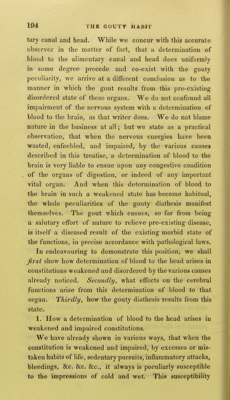 tary canal and head. While we concur with this accurate observer in the matter of fact, that u determination of blood to the alimentary canal and head does uniformly in some degree precede and co-exist with the gouty peculiarity, we arrive at a different conclusion as to the manner in which the gout results from this pre-existing disordered state of these organs. We do not confound all impairment of the nervous system with a determination of blood to the brain, as that writer does. We do not blame nature in the business at all; but we state as a practical observation, that when the nervous energies have been wasted, enfeebled, and impaired, by the various causes described in this treatise, a determination of blood to the brain is very liable to ensue upon any congestive condition of the organs of digestion, or indeed of any important vital organ. And when this determination of blood to the brain in such a weakened state has become habitual, the whole peculiarities of the gouty diathesis manifest themselves. The gout which ensues, so far from being a salutary effort of nature to relieve pre-existing disease, is itself a diseased result of the existing morbid state of the functions, in precise accordance with pathological laws. In endeavouring to demonstrate this position, we shall Jirst show how determination of blood to the head arises in constitutions weakened and disordered by the various causes already noticed. Secondly, what effects on the cerebral functions arise from this determination of blood to that organ. Thirdly, how the gouty diathesis results from this state. 1. How a determination of blood to the head arises in weakened and impaired constitutions. We have already shown in various ways, that when the constitution is weakened and impaired, by excesses or mis- taken habits of life, sedentary pursuits, inflammatory attacks, bleedings, &c. &c. &c., it always is peculiarly susceptible to the impressions of cold and wet. This susceptibility