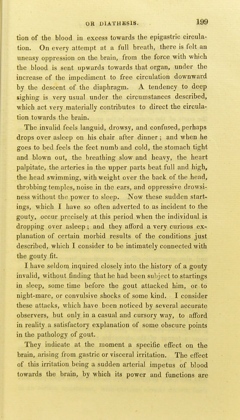 tlon of the blood iu excess towards the epigastric circula- tion. On every attempt at a full breath, there is felt an uneasy oppression on the brain, from the force with which the blood is sent upwards towards that organ, under the increase of the impediment to free circulation downward by the descent of the diaphragm. A tendency to deep sighing is very usual under the circumstances described, which act very materially contributes to direct the circula- tion towards the brain. The invalid feels languid, drowsy, and confused, perhaps drops over asleep on his chair after dinner; and when he goes to bed feels the feet numb and cold, the stomach tight and blown out, the breathing slow and heavy, the heart palpitate, the arteries in the upper parts beat full and high, the head swimming, with weight over the back of the head, throbbing temples, noise in the ears, and oppressive drowsi- ness without the power to sleep. Now these sudden start- ings, which I have so often adverted to as incident to the gouty, occur precisely at this period when the individual is dropping over asleep; and they afford a very curious ex- planation of certain morbid results of the conditions just described, which I consider to be intimately connected with the gouty fit. I have seldom inquired closely into the history of a gouty invalid, without finding that he had been subject to startings in sleep, sometime before the gout attacked him, or to night-mare, or convulsive shocks of some kind. I consider these attacks, which have been noticed by several accurate observers, but only in a casual and cursory way, to afford in reality a satisfactory explanation of some obscure points in the pathology of gout. They indicate at the moment a specific effect on the brain, arising from gastric or visceral irritation. The effect of this irritation being a sudden arterial impetus of blood towards the brain, by which its power and functions are