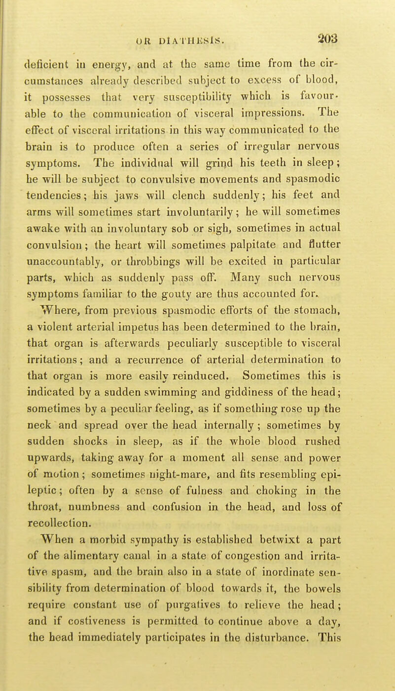 deficient in energy, and at. the same time from the cir- cumstances already described subject to excess of blood, it possesses that very susceptibility which is favour- able to the communication of visceral impressions. The effect of visceral irritations in this way communicated to the brain is to produce often a series of irregular nervous symptoms. The individual will grind his teeth in sleep; he will be subject to convulsive movements and spasmodic tendencies; his jaws will clench suddenly; his feet and arms will sometimes start involuntarily; he will sometimes awake with an involuntary sob or sigh, sometimes in actual convulsion ; the heart will sometimes palpitate and flutter unaccountably, or throbbings will be excited in particular parts, which as suddenly pass off. Many such nervous symptoms familiar to the gouty are thus accounted for. Where, from previous spasmodic efforts of the stomach, a violent arterial impetus has been determined to the brain, that organ is afterwards peculiarly susceptible to visceral irritations; and a reciirrence of arterial determination to that organ is more easily reinduced. Sometimes this is indicated by a sudden swimming and giddiness of the head; sometimes by a peculiar feeling, as if something rose up the neck and spread over the head internally; sometimes by sudden shocks in sleep, as if the whole blood rushed upwards, taking away for a moment all sense and power of motion ; sometimes night-mare, and fits resembling epi- leptic ; often by a sense of fulness and choking in the throat, numbness and confusion in the head, and loss of recollection. When a morbid sympathy is established betwixt a part of the alimentary canal in a state of congestion and irrita- tive spasm, and the brain also in a state of inordinate sen- sibility from determination of blood towards it, the bowels require constant use of purgatives to relieve the head ; and if costiveness is permitted to continue above a day, the head immediately participates in the disturbance. This