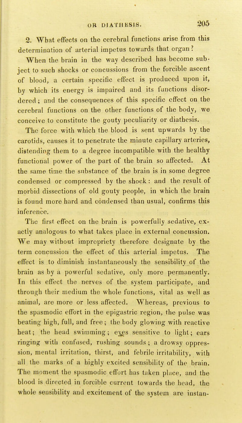 2. What effects on the cerebral functions arise from this determination of arterial impetus towards that organ? When the brain in the way described has become sub- ject to such shocks or concussions from the forcible ascent of blood, a certain specific effect is produced upon it, by which its energy is impaired and its functions disor- dered ; and the consequences of this specific effect on the cerebral functions on the other functions of the body, we conceive to constitute the gouty peculiarity or diathesis. The force with which the blood is sent upwards by the carotids, causes it to penetrate the minute capillary arteries, distending them to a degree incompatible with the healthy functional power of the part of the brain so affected. At the same time the substance of the brain is in some degree condensed or compressed by the shock: and the result of morbid dissections of old gouty people, in which the brain is found more hard and condensed than usual, confirms this inference. The first, effect on the brain is powerfully sedative, ex- actly analogous to what takes place in external concussion. We may without impropriety therefore designate by the term concussion the effect of this arterial impetus. The effect is to diminish instantaneously the sensibility of the brain as by a powerful sedative, only more permanently. In this effect the nerves of the system participate, and through their medium the whole functions, vital as well as animal, are more or less affected. Whereas, previous to the spasmodic effort in the epigastric region, the pulse was beating high, full, and free; the body glowing with reactive heat; the head swimming; e^s sensitive to light; ears ringing with confused, rushing sounds; a drowsy oppres- sion, mental irritation, thirst, and febrile irritability, with all the marks of a highly excited sensibility of the brain. The moment the spasmodic effort has taken phice, and the blood is directed in forcible current towards the head, the whole sensibility and excitement of the system are instan-