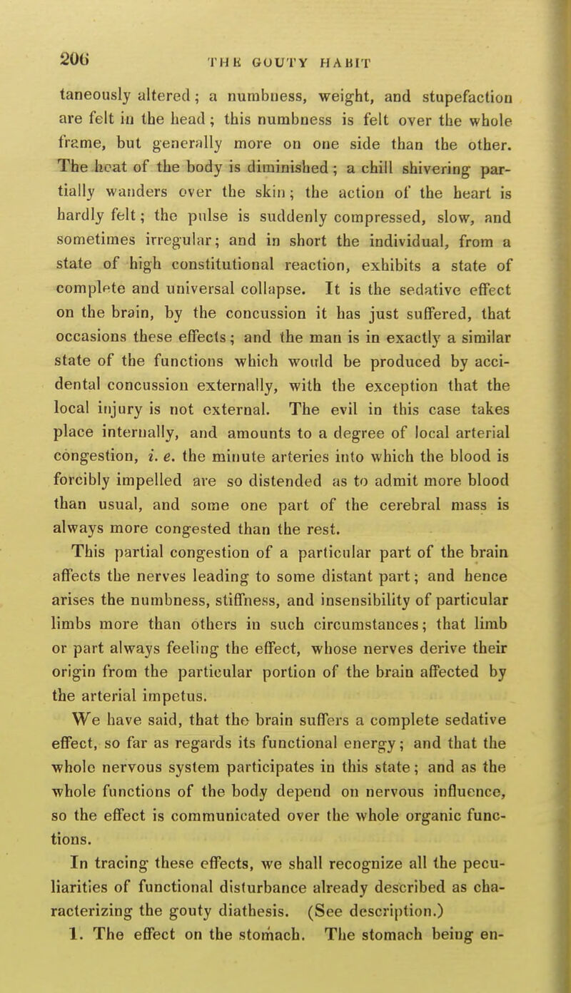 201) taneously altered; a numbness, weight, and stupefaction are felt in the head; this numbness is felt over the whole frame, but generfilly more on one side than the other. The.heat of the body is diminished; a chill shivering par- tially wanders over the skin; the action of the heart is hardly felt; the pulse is suddenly compressed, slow, and sometimes irregular; and in short the individual, from a state of high constitutional reaction, exhibits a state of complpte and universal coll.ipse. It is the sedative effect on the brain, by the concussion it has just suffered, that occasions these effects; and the man is in exactly a similar state of the functions which would be produced by acci- dental concussion externally, with the exception that the local injury is not external. The evil in this case takes place internally, and amounts to a degree of local arterial congestion, i. e. the minute arteries into which the blood is forcibly impelled are so distended as to admit more blood than usual, and some one part of the cerebral mass is always more congested than the rest. This partial congestion of a particular part of the brain affects the nerves leading to some distant part; and hence arises the numbness, stiffness, and insensibility of particular limbs more than others in such circumstances; that limb or part always feeling the effect, whose nerves derive their origin from the particular portion of the brain affected by the arterial impetus. We have said, that the brain suffers a complete sedative effect, so far as regards its functional energy; and that the whole nervous system participates in this state; and as the whole functions of the body depend on nervous influence, so the effect is communicated over the whole organic func- tions. In tracing these effects, we shall recognize all the pecu- liarities of functional disturbance already described as cha- racterizing the gouty diathesis. (See description.) 1. The effect on the stomach. The stomach being en-