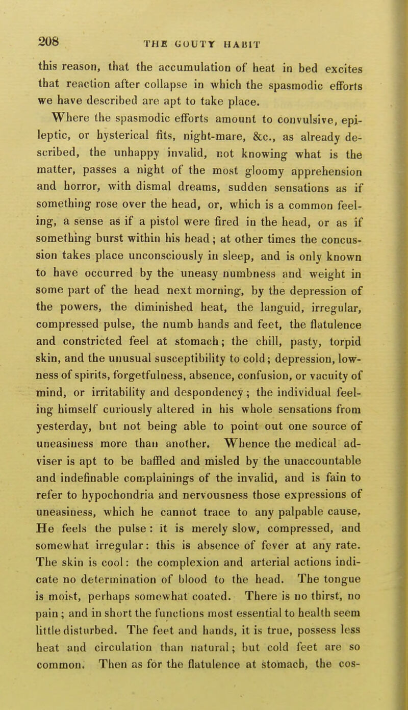 this reason, that the accumulation of heat in bed excites that reaction after collapse in which the spasmodic efforts we have described are apt to take place. Where the spasmodic efforts amount to convulsive, epi- leptic, or hysterical fits, night-mare, &c., as already de- scribed, the unhappy invalid, not knowing what is the matter, passes a night of the most gloomy apprehension and horror, with dismal dreams, sudden sensations as if something rose over the head, or, which is a common feel- ing, a sense as if a pistol were fired in the head, or as if something burst within his head; at other times the concus- sion takes place unconsciously in sleep, and is only known to have occurred by the uneasy numbness and weight in some part of the head next morning, by the depression of the powers, the diminished heat, the languid, irregular, compressed pulse, the numb hands and feet, the flatulence and constricted feel at stomach; the chill, pasty, torpid skin, and the unusual susceptibility to cold; depression, low- ness of spirits, forgetfulness, absence, confusion, or vacuity of mind, or irritability and despondency; the individual feel- ing himself curiously altered in his whole sensations from yesterday, but not being able to point out one source of uneasiness more than another. Whence the medical ad- viser is apt to be baflQed and misled by the unaccountable and indefinable complainings of the invalid, and is fain to refer to hypochondria and nervousness those expressions of uneasiness, which he cannot trace to any palpable cause. He feels the pulse : it is merely slow, compressed, and somewhat irregular: this is absence of fever at any rate. The skin is cool: the complexion and arterial actions indi- cate no determination of blood to the head. The tongue is moist, perhaps somewhat coated. There is no thirst, no pain ; and in short the functions most essential to health seem little disturbed. The feet and hands, it is true, possess less heat and circulaiion than natural; but cold feet are so common. Then as for the flatulence at stomach, the cos-