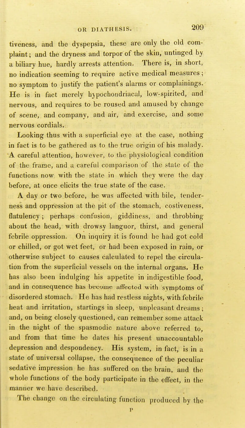 tiveness, and the dyspepsia, these are only the old com- plaint ; and the dryness and torpor of the skin, untinged by a biliary hue, hardly arrests attention. There is, in short, no indication seeming to require active medical measures; no symptom to justify the patient's alarms or complainings. He is in fact merely h}pochoudriacal, low-spirited, and nervous, and requires to be roused and amused by change of scene, and company, and air, and exercise, and some nervous cordials. Looking thus with a superficial eye at the case, nothing in fact is to be gathered as to the true origin of his malady. A careful attention, however, to the physiological condition of the frame, and a careful comparison of the state of the functions now with the state in which they were the day before, at once elicits the true state of the case. A day or two before, he was affected with bile, tender- ness and oppression at the pit of the stomach, costiveness, flatulency; perhaps confusion, giddiness, and throbbing about the head, with drowsy languor, thirst, and general febrile oppression. On inquiry it is found he had got cold or chilled, or got wet feet, or had been exposed in rain, or otherwise subject to causes calculated to repel the circula- tion from the superficial vessels on the internal organs. He has also been indulging his appetite in indigestible food, and in consequence has becjiue affected with symptoms of disordered stomach. He has had restless nights, with febrile heat and irritation, startings in sleep, unpleasant dreams; and, on being closely questioned, can remember some attack in the night of the spasmodic nature above referred to, and from that time he dates his present unaccountable depression and despondency. His system, in fact, is in a state of universal collapse, the consequence of the peculiar sedative impression he has suffered on the brain, and the whole functions of the body participate in the effect, in the manner we have described. The change on the circulating function produced by the p