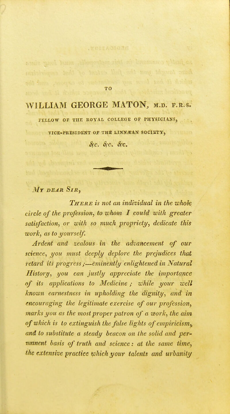 TO WILLIAM GEORGE MATON, m.d. f.r.s. FELLOW OF THE ROYAL COLLEGE OF PHYSICIANS, VICE-PRESIDENT OF THB LINNiBAN SOCIKTY, 8fC. S{C. SfC. My dear Sir, Titers is not an individual in the whole circle of the profession, to whom I could with greater satisfaction, or with so much proprieti/, dedicate this work, as to yourself. Ardent and zealous in the advancement of our science, you must deeply deplore the prejudices that retard its progress ;—eminently enlightened in Natural History, you can justly appreciate the importance of its applications to Medicine; while your well known earnestness in upholding the dignity, and in encouraging the legitimate exercise of our profession, marks you as the most proper patron of a work, the aim of which is to extinguish the false lights of empiricism,, and to substitute a steady beacon on the solid and per- mnnent basis of truth and science: at the same time, the extensive practice x/ohichyour talents and urbanity