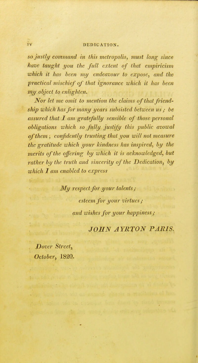 AO juslli/ command in this metropolis, must long since have taught you the full extent of that empiricism which it has been my endeavour to expose, and the practical mischief of that ignorance which it has been my object to enlighten. Nor let me omit to mention the claims of that friend- ship which has for many years subsisted between us ; be assured that I am gratefully sensible of those personal obligations which so fully justify this public avowal of them ; confidently trusting that you will not measure the gratitude which your kindness has inspired, by the merits of the offering by which it is acknowledged, but rather by the truth and sincerity of the Dedication, by which I am enabled to express My respect for your talents; esteem for your virtues ; and wishes for your happiness ; JOHN AYRTON PARIS. Dover Street, October, 182Q.