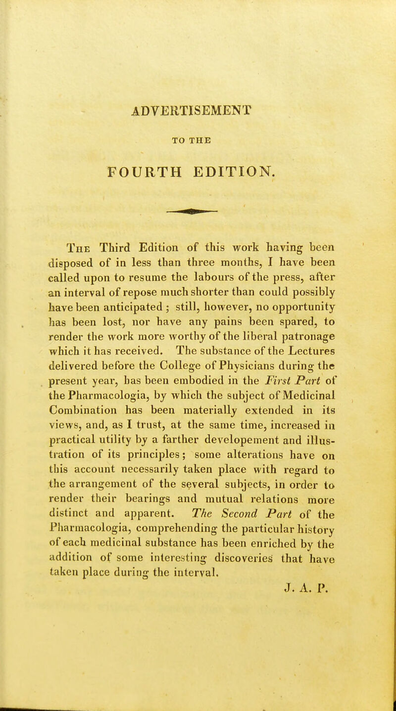 ADVERTISEMENT TO THE FOURTH EDITION. The Third Edition of this work having been disposed of in less than three months, I have been called upon to resume the labours of the press, after an interval of repose much shorter than could possibly have been anticipated ; still, however, no opportunity has been lost, nor have any pains been spared, to render the work more worthy of the liberal patronage which it has received. The substance of the Lectures delivered before the College of Physicians during the present year, has been embodied in the First Part of the Pharmacologia, by which the subject of Medicinal Combination has been materially extended in its views, and, as I trust, at the same time, increased in practical utility by a farther developement and illus- tration of its principles; some alterations have on this account necessarily taken place with regard to the arrangement of the several subjects, in order to render their bearings and mutual relations more distinct and apparent. The Second Part of the Pharmacologia, comprehending the particular history of each medicinal substance has been enriched by the addition of some interesting discoveries that have taken place during the interval. J. A. P.