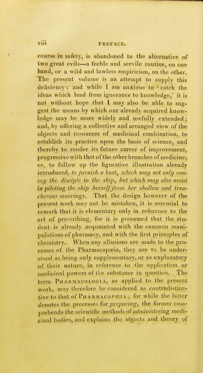 course in safety, is abandoned to the alternative of two great evils—a feeble and servile routine, on one hand, or a wild and lawless empiricism, on the other. The present volume is an attempt to supply this deficiency : and while I am anxious to ' catch the ideas which lead from ignorance to knowledge,' it is not without hope that I may also be able to sug- gest the means by which our already acquired know- ledge may be more widely and usefully extended; and, by offering a collective and arranged view of the objects and resources of medicinal combination, to establish its practice upon the basis of science, and thereby to render its future career of improvement, progressive with that of the other branches of medicine; or, to follow up the figurative illustration already introduced, to furnish a boat, which may not only con- vey the disciple to the ship, but which may also assist in piloting the ship herself from her shallow and trea- cherous moorings. That the design however of the present work may not be mistaken, it is essential to remark that it is elementary only in reference to the art of prencribing, for it is presumed that the stu- dent is already acquainted with the common mani- pulations of pharmacy, and with the first principles of chemistry. When any allusions are made to the pro- cesses of the Pharmacopoeia, they are to be under- stood as being only supplementary, or as explanatory of their nature, in reference to the application or medicinal powers of the substance in question. The term Piiarmacologia, as applied to the present work, may therefore be considered as contradistinc- tive to that of Piiaumacop(i:ia ; for while the latter denotes the processes for preparing, the former com- prehends the scientific methods of administering medi- cinal bodies, and explains the objects and theory of