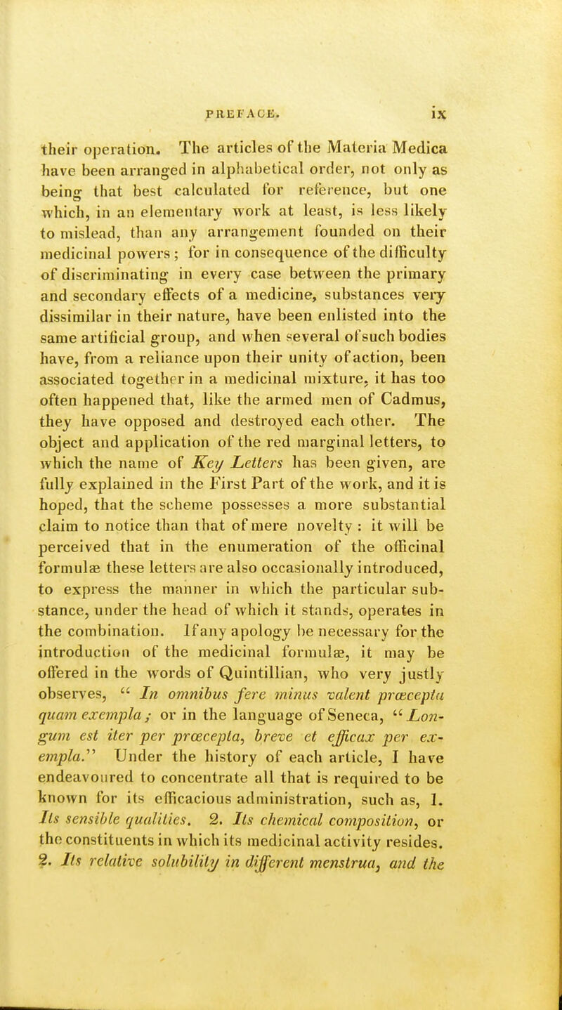 their operation. The articles of the Materia Medica have been arranged in alphabetical order, not only as beinir that best calculated for reference, but one which, in an elementary Avork at least, is less likely to mislead, than any arrangement founded on their medicinal powers ; for in consequence of the difficulty of discriminating in every case between the primary and secondary effects of a medicine, substances veiy dissimilar in their nature, have been enlisted into the same artificial group, and when several of such bodies have, from a reliance upon their unity of action, been associated together in a medicinal mixture, it has too often happened that, like the armed men of Cadmus, they have opposed and destroyed each other. The object and application of the red marginal letters, to which the name of Key Letters has been given, are fully explained in the First Part of the work, and it is hoped, that the scheme possesses a more substantial claim to notice than that of mere novelty : it will be perceived that in the enumeration of the officinal formulae these letters are also occasionally introduced, to express the manner in which the particular sub- stance, under the head of which it stands, operates in the combination. If any apology be necessary for the introduction of the medicinal formulae, it may be offered in the words of Quintillian, who very justly observes,  In omnibus fere minus valent pj'cecepta quam exempla ; or in the language of Seneca, Lon- gum est iter per prcecepta, breve et efficax per ex- empla.''' Under the history of each article, I have endeavoured to concentrate all that is required to be known for its efficacious administration, such as, I. Its sensible qualities. 2. Its chemical conipositiun, or the constituents in which its medicinal activity resides. 2. Its relative solubililTj in different menstrua, and the