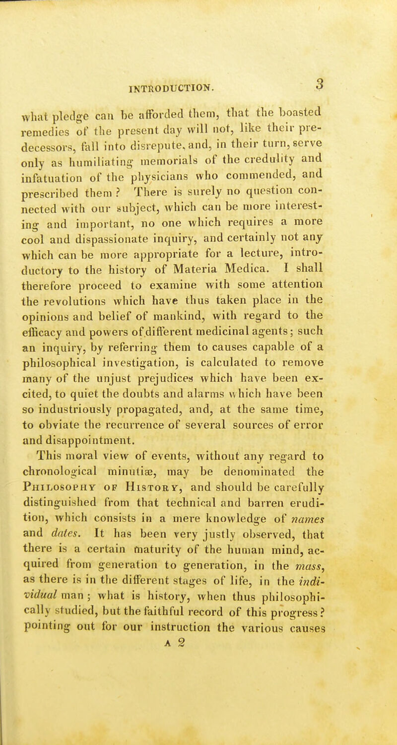 what pledge can be aiForded them, that the boasted remedies of the present day will not, like their pre- decessors, fall into disrepute, and, in their turn, serve only as humiliating memorials of the credulity and infatuation of the physicians who commended, and prescribed them ? There is surely no question con- nected with our subject, which can be more interest- ing and important, no one which requires a more cool and dispassionate inquiry, and certainly not any which can be more appropriate for a lecture, intro- ductory to the history of Materia Medica, I shall therefore proceed to examine with some attention the revolutions which have thus taken place in the opinions and belief of mankind, with regard to the efficacy and powers of.different medicinal agents; such an inquiry, by referring them to causes capable of a philosophical investigation, is calculated to remove many of the unjust prejudices which have been ex- cited, to quiet the doubts and alarms which have been so industriously propagated, and, at the same time, to obviate the recuiTence of several sources of error and disappointment. This moral view of events, without any regard to chronological minutiaj, may be denominated the Philosophy of History, and should be carefully distinguished from that technical and barren erudi- tion, which consists in a mere knowledge of names and dates. It has been very justly observed, that there is a certain maturity of the human mind, ac- quired from generation to generation, in the mass, as there is in the diiferent stages of life, in the indi- vidual man ; what is history, when thus philosophi- cally studied, but the faithful record of this progress? pointing out for our instruction the various causes A 2