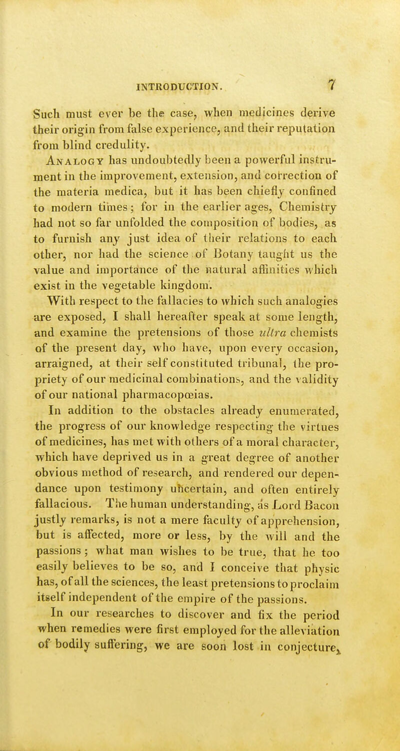 Such must ever be the case, when medicines derive their origin from false experience, and their reputation from blind credulity. Analogy has undoubtedly been a powerful instru- ment in the improvement, extension, and cot-rection of the materia medica, but it has been chiefly confined to modern times; for in the earlier ages, Chemistry had not so far unfolded the composition of bodies, as to furnish any just idea of their relations to each other, nor had the science , of Botany taught us the value and importance of the natural affinities which exist in the vegetable kingdom. With respect to the fallacies to which such analogies are exposed, I shall hereafter speak at some length, and examine the pretensions of those ultra chemists of the present day, who have, upon every occasion, arraigned, at their self constituted tribunal, the pro- priety of our medicinal combinations, and the validity of our national j)harmacopoeias. In addition to the obstacles already enumerated, the progress of our knowledge respecting the virtues of medicines, has met with others of a moral character, which have deprived us in a great degree of another obvious method of research, and rendered our depen- dance upon testimony uhcertain, and often entirely fallacious. The human understanding, as Lord Bacon justly remarks, is not a mere faculty of apprehension, but is affected, more or less, by the will and the passions ; what man wishes to be true, that he too easily believes to be so, and I conceive that physic has, of all the sciences, the least pretensions to proclaim itself independent of the empire of the passions. In our researches to discover and fix the period when remedies were first employed for the alleviation of bodily suffering, we are soon lost in conjecture^