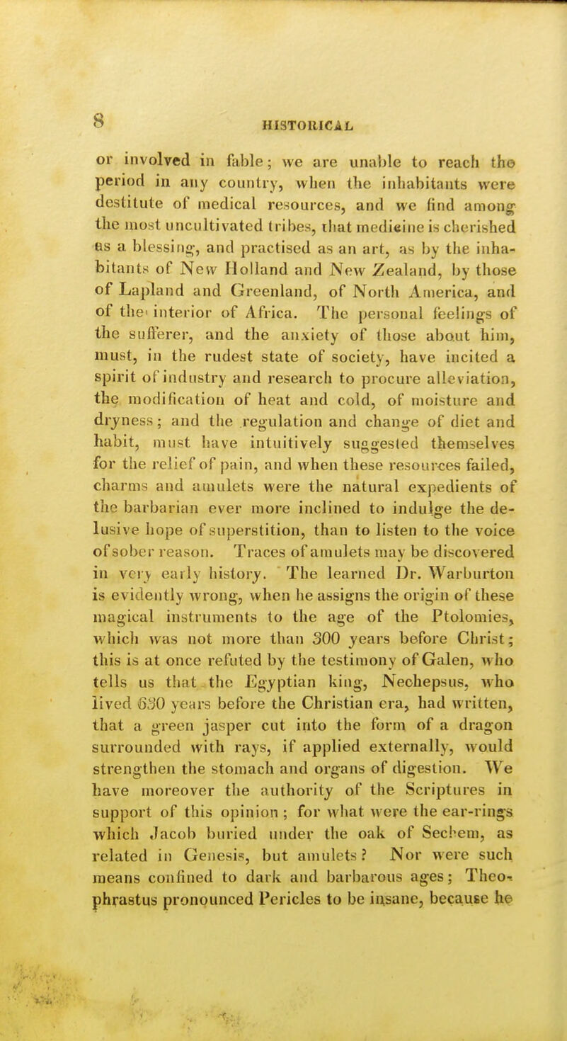 or involved in fable; we are unable to reach the period in any country, when the inhabitants were destitute of medical resources, and we (ind among^^ the most uncultivated tribes, iliat inedieiiie is cherished as a blessino-, and practised as an art, as by the inha- bitants of Now Holland and New Zealand, by those of Lapland and Greenland, of North America, and of the' interior of Africa. The personal feelings of the sufferer, and the anxiety of those about him, must, in the rudest state of society, have incited a spirit of industry and research to procure allev iation, the modification of heat and cold, of moisture and dryness; and the regulation and change of diet and habit, must have intuitively suggested themselves for the relief of pain, and when these resources failed, charms and amulets were the natural expedients of the barbarian ever more inclined to indulffe the de- lusive hope of superstition, than to listen to the voice of sober reason. Traces of amulets may be discovered in veiy early history. The learned Dr. Warburton is evidently wrong, when he assigns the origin of these magical instruments to the age of the Ptolomies, which was not more than 300 years before Christ; this is at once refuted by the testimony of Galen, who tells us that the Egyptian king, Neohepsus, who lived 630 years before the Christian era, had written, that a green jasper cut into the form of a dragon surrounded with rays, if applied externally, would strengthen the stomach and organs of digestion. We have moreover the authority of the Scriptures in support of this opinion ; for what were the ear-rings which Jacob buried under the oak of Secbem, as related in Genesis, but amulets? Nor were such means confined to dark and barbarous ages; Theo-. phrastus pronounced Pericles to be insane, because he