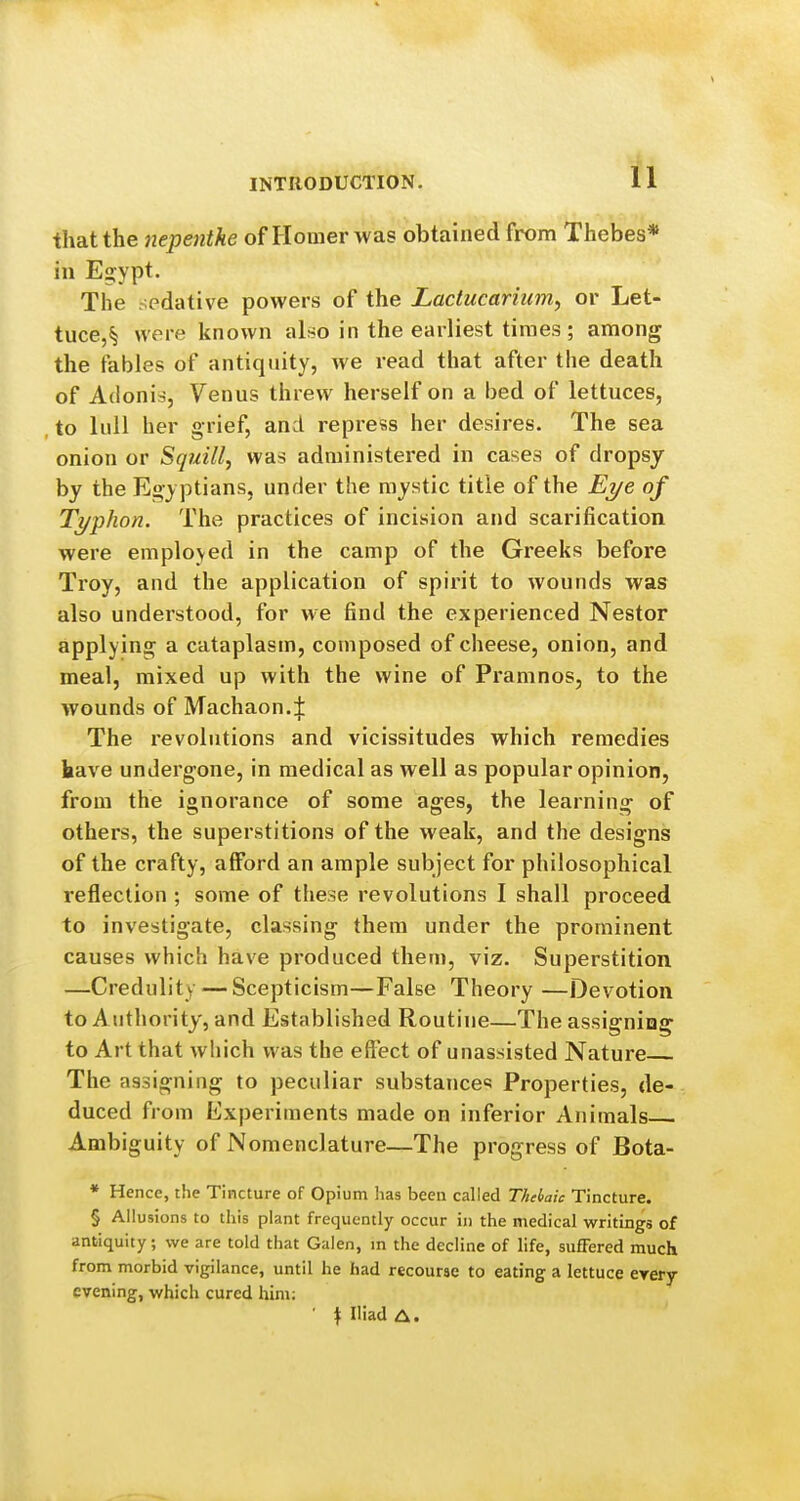 that the nepenthe of Homer was obtained from Thebes* in E2:ypt. The sedative powers of the Lactucarhim, or Let- tuce,^ were known alt^o in the earliest times; among the fables of antiquity, we read that after the death of Adonia-, Venus threw herself on a bed of lettuces, , to lull her grief, and repress her desires. The sea onion or Sgtiill, was administered in cases of dropsy by the Egy ptians, under the mystic title of the Ej/e of Ti/phon. The practices of incision and scarification were employed in the camp of the Greeks before Troy, and the application of spirit to wounds was also understood, for we find the experienced Nestor applying a cataplasm, composed of cheese, onion, and meal, mixed up with the wine of Pramnos, to the wounds of Machaon.:}: The revolutions and vicissitudes which remedies have undergone, in medical as well as popular opinion, from the ignorance of some ages, the learning of others, the superstitions of the weak, and the designs of the crafty, afford an ample subject for philosophical reflection ; some of these revolutions I shall proceed to investigate, classing them under the prominent causes which have produced them, viz. Superstition —Credulity ^—Scepticism—False Theory —Devotion to Authority, and Established Routine—The assigning to Art that which was the effect of unassisted Nature The assigning to peculiar substances Properties, de- duced from Experiments made on inferior Animals Ambiguity of Nomenclature—The progress of Bota- * Hence, the Tincture of Opium has been called Theiaic Tincture. § Allusions to this plant frequently occur in the medical writings of antiquity; we are told that Galen, in the decline of life, suffered much from morbid vigilance, until he had recourse to eating a lettuce every evening, which cured him: • \ Iliad A.