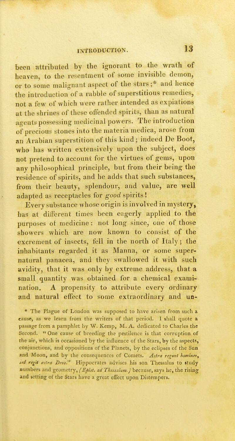 been attributed by the ignorant to the wrath of heaven, to the resentment of some invisible demon, or to some malignant aspect of the stars ;* and hence the introduction of a rabble of superstitious remedies, not a few of which were rather intended as expiations at the shrines of these offended spirits, than as natural agents possessing medicinal powers. The introduction of precious stones into the materia medica, arose from an Arabian superstition of this kind ; indeed De Boot, who has written extensively upon the subject, does not pretend to account for the virtues of gems, upon any philosophical principle, but from their being the residence of spirits, and he adds that such substances, from their beauty, splendour, and value, are well adapted as receptacles for good spirits ! Every subsiance whose origin is involved in mystery, has at different times been eagerly applied to the purposes of medicine: not long since, one of those showers which are now known to consist of the excrement of insects, fell in the north of Italy; the inhabitants regarded it as Manna, or some super- natural panacea, and they swallowed it with such avidity, that it was only by extreme address, that a small quantity was obtained for a chemical exami- nation. A propensity to attribute every ordinary and natural efl'ect to some extraordinary and un- * The Plague of London was supposed to have arisen from such a cause, as we learn from the writers of that period. I shall quote a passage from a pamphlet hy W. Kemp, M. A. dedicated to Charles the Second.  One cause of breeding the pestilence is that corruption of the air, which is occasioned by the influence of the Stars, by the aspects, conjunctions, and oppositions of the Planets, by the eclipses of the Sun and Moon, and by the consequences of Comets. Astra regunt homines, ted regit astra Deus.^' Hippocrates advises his son Thessalus to »tudy numbers and geometry, (EpUt. ad Thessalum.) because, says he, the rising and »etting of the Stars have a great effect upon Distempers.