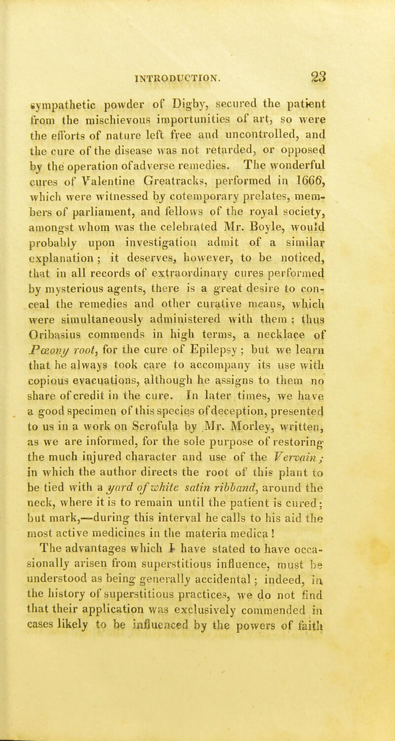 sympathetic powder of Digby, secured the patient from the mischievous importunities of art, so were the efforts of nature left free and uncontrolled, and the cure of the disease was not retarded, or opposed hy the operation of adverse remedies. The wonderful cures of Valentine Greatracks, performed in 1666, which were witnessed by cotemporary prelates, mem- bers of parliament, and fellows of the royal society, amongst whom was the celebrated Mr. Boyle, would probably upon investigation admit of a similar explanation ; it deserves, however, to be noticed, that in all records of extraordinary cures performed by mysterious agents, there is a great desire to con- ceal the remedies and other curative means, which were simultaneously administered with them : thus Oribasius commends in high terms, a necklace of Pceo)ij/ root, for the cure of Epilepsy; but we learn that he always took care to accompany its use with copious evacuations, although he assigns to them no share of credit in the cure. In later times, we have a good specimen of this species of deception, presented to us in a work on Scroful?i by Mr. Morley, written, as we are informed, for the sole purpose of restoring- the much injured character and use of the Vervain ; in which the author directs the root of this plant to be tied with a i/ard of white satin ribband, around the neck, where it is to remain until the patient is cured; but mark,—during this interval he calls to his aid the most active medicines in the materia medica! The advantages which I- have stated to have occa- sionally arisen from superstitious influence, must be understood as being generally accidental; indeed, h\ the history of superstitious practices, we do not fmd that their application was exclusively commended in cases likely to be influcimced by the powers of faith