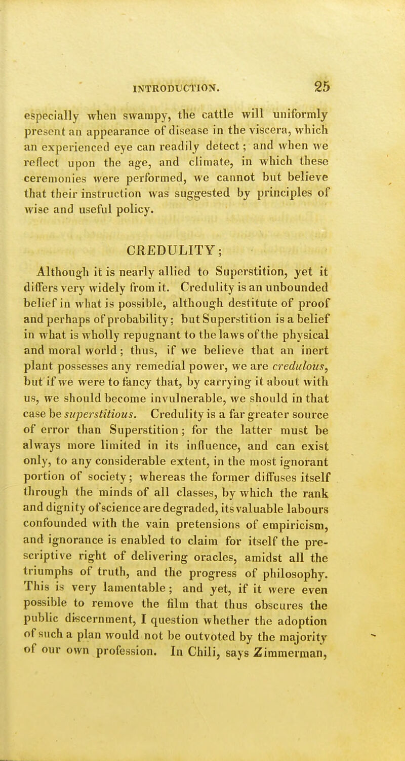 especially when swampy, the cattle will uniformly present an appearance of disease in the viscera, which an experienced eye can readily detect; and when we reflect upon the age, and climate, in which these ceremonies were performed, we cannot but believe that their instruction was suggested by principles of wise and useful policy. CREDULITY; Although it is nearly allied to Superstition, yet it differs very widely from it. Credulity is an unbounded belief in what is possible, although destitute of proof and perhaps of probability; but Superstition is a belief in what is wholly repugnant to the laws of the physical and moral world; thus, if we believe that an inert plant possesses any remedial power, we are credulous, but if we were to fancy that, by carrying it about with us, we should become invulnerable, we should in that case be superstitious. Credulity is a far greater source of error than Superstition; for the latter must be always more limited in its influence, and can exist only, to any considerable extent, in the most ignorant portion of society; whereas the former diff'uses itself through the minds of all classes, by which the rank and dignity of science are degraded, its valuable labours confounded with the vain pretensions of empiricism, and ignorance is enabled to claim for itself the pre- scriptive right of delivering oracles, amidst all the triumphs of truth, and the progress of philosophy. This is very lamentable; and yet, if it were even possible to remove the film that thus obscures the public discernment, I question whether the adoption of such a plan would not be outvoted by the majority of our own profession. In Chili, says Zimmerman,