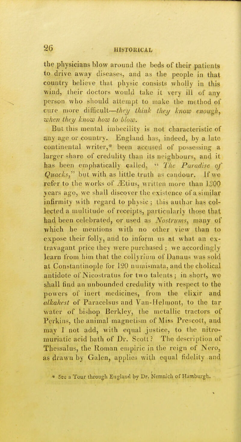 2G IIISTOlllCAL the physicians blow around the beds of their patients to drive away diseases, and as the people in that country believe that physic consists wholly in this Mind, their doctors would take it very ill of any person who should attempt to make the method of cure njore difticult—they thinh they know enough^ when they know how to blow. But this mental imbecility is not characteristic of any age or country. England has, indeed, by a late continental writer,* been accused of possessing a larger share of credulity than its neighbours, and it has been emphatically called,  The Paradise of Quacks,' but with as little truth as candour. If we refer to the works of iEtius, written more than ISOO years ago, we shall discover the existence of a similar infirmity with regard to physic ; this author has col- lected a multitude of receipts, particularly those that had been celebrated, or used as Nostrums, many of which he mentions with no other view than to expose their folly, and to inform us at what an ex- travagant price they were purchased : we accordingly learn from him that the collyrluin of Danaus was sold at Constantinople for 120 numismata, and the cholical antidote of JNicostratus for two talents; in short, we shall find an unbounded credulity with respect to the powers of inert medicines, from the elixir and alkahest of Paracelsus and Van-Helmont, to the tar Avater of bishop Berkley, the metallic tractors of Perkins, the animal magnetism of Miss Prescott, and may 1 not add, with equal justice, to the nitro- muriatic acid bath of Dr. Scott? The description of Thessalus, the Roman empiric in the reign of Nero, as drawn by Galen, applies with equal fidelity and * See a Tour througii England by Dr. Nemnich of Hamburgh.